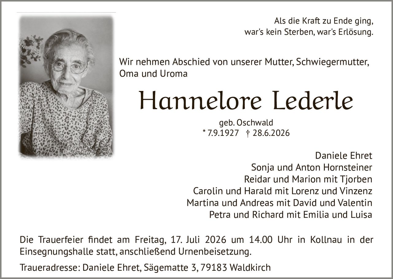 <p>Als die Kraft zu Ende ging, war's kein Sterben, war's Erlösung.</p>

<p>Wir nehmen Abschied von unserer Mutter, Schwiegermutter, Oma und Uroma</p>

<p><strong>Hannelore Lederle</strong><br/>geb. Oschwald<br/>* 7.9.1927 † 28.6.2026</p>

<p>Daniele Ehret<br/>Sonja und Anton Hornsteiner<br/>Reidar und Marion mit Tjorben<br/>Carolin und Harald mit Lorenz und Vinzenz<br/>Martina und Andreas mit David und Valentin<br/>Petra und Richard mit Emilia und Luisa</p>

<p>Die Trauerfeier findet am Freitag, 17. Juli 2026 um 14.00 Uhr in Kollnau in der Einsegnungshalle statt, anschließend Urnenbeisetzung.</p>

<p>Traueradresse: Daniele Ehret, Sägematte 3, 79183 Waldkirch</p>