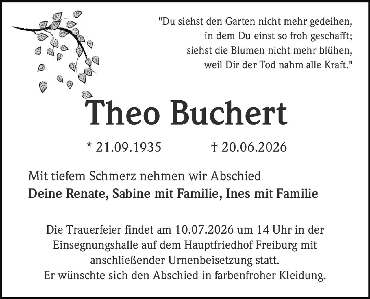 <p>"Du siehst den Garten nicht mehr gedeihen,<br>in dem Du einst so froh geschafft;<br>siehst die Blumen nicht mehr blühen,<br>weil Dir der Tod nahm alle Kraft."<br>Theo Buchert</p><p>* 21.09.1935 † 20.06.2026</p><p>Mit tiefem Schmerz nehmen wir Abschied</p><p>Deine Renate, Sabine mit Familie, Ines mit Familie</p><p>Die Trauerfeier findet am 10.07.2026 um 14 Uhr in der Einsegnungshalle auf dem Hauptfriedhof Freiburg mit anschließender Urnenbeisetzung statt.</p><p>Er wünschte sich den Abschied in farbenfroher Kleidung.</p>