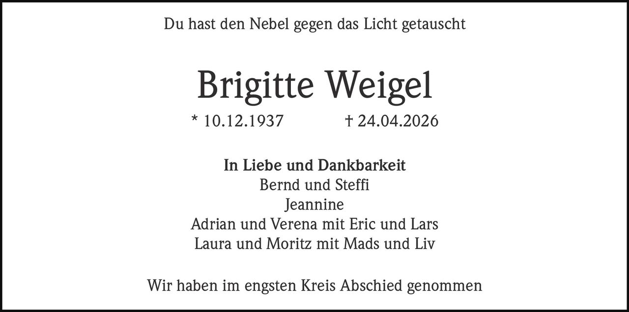 <p><strong>Du hast den Nebel gegen das Licht getauscht</strong></p><p><strong>Brigitte Weigel</strong><br>* 10.12.1937 † 24.04.2026</p><p><strong>In Liebe und Dankbarkeit</strong><br>Bernd und Steffi<br>Jeannine<br>Adrian und Verena mit Eric und Lars<br>Laura und Moritz mit Mads und Liv</p><p>Wir haben im engsten Kreis Abschied genommen</p>