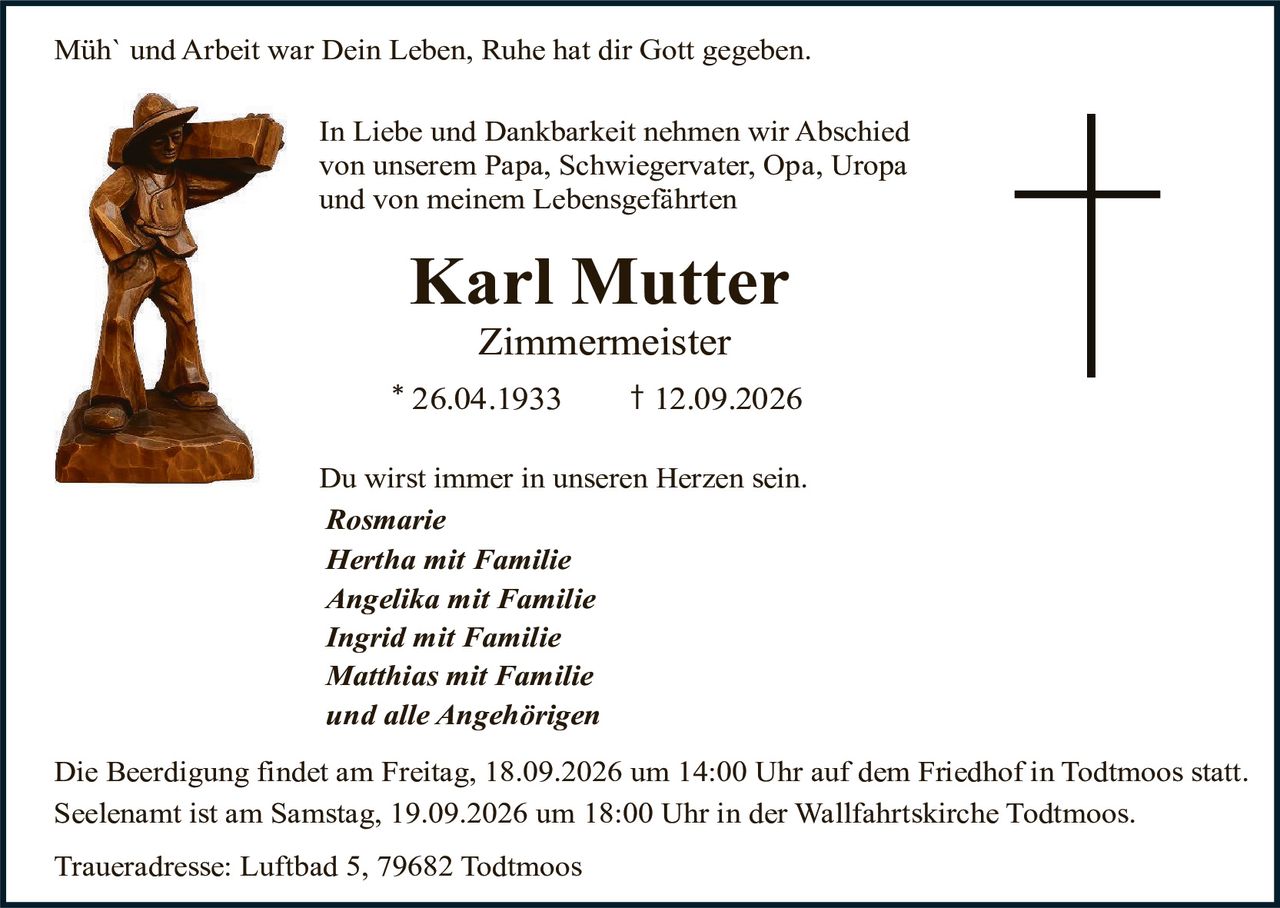 <p><strong>Müh` und Arbeit war Dein Leben, Ruhe hat dir Gott gegeben.</strong></p>

<p>In Liebe und Dankbarkeit nehmen wir Abschied von unserem Papa, Schwiegervater, Opa, Uropa und von meinem Lebensgefährten</p>

<p><strong>Karl Mutter</strong><br>
<strong>Zimmermeister</strong><br>
* 26.04.1933 † 12.09.2026</p>

<p>Du wirst immer in unseren Herzen sein.</p>

<p><i>Rosmarie<br>
Hertha mit Familie<br>
Angelika mit Familie<br>
Ingrid mit Familie<br>
Matthias mit Familie<br>
und alle Angehörigen</i></p>

<p>Die Beerdigung findet am Freitag, 18.09.2026 um 14:00 Uhr auf dem Friedhof in Todtmoos statt. Seelenant ist am Samstag, 19.09.2026 um 18:00 Uhr in der Wallfahrtskirche Todtmoos.</p>

<p>Traueradresse: Luftbad 5, 79682 Todtmoos</p>