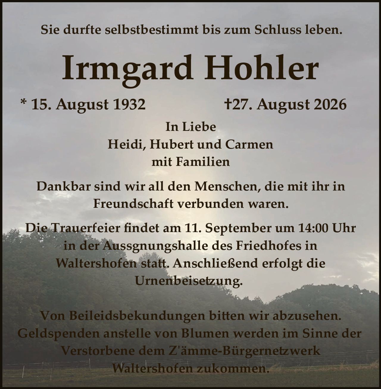 <p>Sie durfte selbstbestimmt bis zum Schluss leben.</p>

<p><strong>Irmgard Hohler</strong></p>

<p>* 15. August 1932                    †27. August 2026</p>

<p>In Liebe<br>
Heidi, Hubert und Carmen<br>
mit Familien</p>

<p>Dankbar sind wir all den Menschen, die mit ihr in Freundschaft verbunden waren.</p>

<p>Die Trauerfeier findet am 11. September um 14:00 Uhr in der Aussgnungshalle des Friedhofes in Waltershofen statt. Anschließend erfolgt die Urnenbeisetzung.</p>

<p>Von Beileidsbekundungen bitten wir abzusehen. Geldspenden anstelle von Blumen werden im Sinne der Verstorbene dem Zämme-Bürgernetzwerk Waltershofen zukommen.</p>