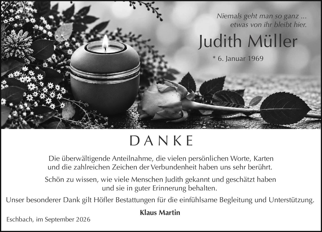 <p><i>Niemals geht man so ganz ... etwas von ihr bleibt hier.</i></p>

<p><strong>Judith Müller</strong><br>* 6. Januar 1969</p>

<p><strong>D A N K E</strong></p>

<p>Die überwältigende Anteilnahme, die vielen persönlichen Worte, Karten und die zahlreichen Zeichen der Verbundenheit haben uns sehr berührt.</p>

<p>Schön zu wissen, wie viele Menschen Judith gekannt und geschätzt haben und sie in guter Erinnerung behalten.</p>

<p>Unser besonderer Dank gilt Höfler Bestattungen für die einfühlsame Begleitung und Unterstützung.</p>

<p><strong>Klaus Martin</strong></p>

<p>Eschbach, im September 2026</p>