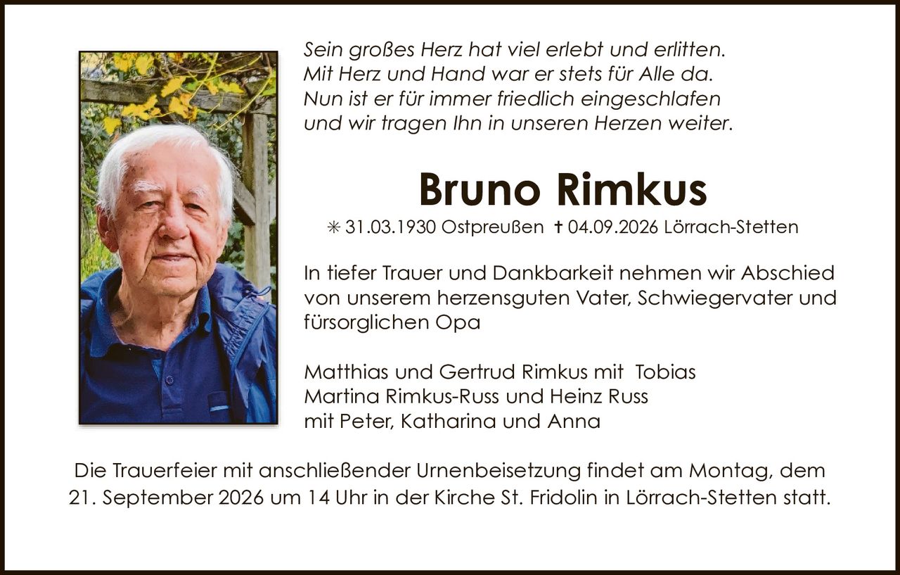 <p><i>Sein großes Herz hat viel erlebt und erlitten.<br/>Mit Herz und Hand war er stets für Alle da.<br/>Nun ist er für immer friedlich eingeschlafen<br/>und wir tragen Ihn in unseren Herzen weiter.</i></p>

<p><strong>Bruno Rimkus</strong><br/>
* 31.03.1930 Ostpreußen † 04.09.2026 Lörrach-Stetten</p>

<p>In tiefer Trauer und Dankbarkeit nehmen wir Abschied<br/>
von unserem herzensguten Vater, Schwiegervater und<br/>
fürsorglichen Opa</p>

<p>Matthias und Gertrud Rimkus mit Tobias<br/>
Martina Rimkus-Russ und Heinz Russ<br/>
mit Peter, Katharina und Anna</p>

<p>Die Trauerfeier mit anschließender Urnenbeisetzung findet am Montag, dem 21. September 2026 um 14 Uhr in der Kirche St. Fridolin in Lörrach-Stetten statt.</p>