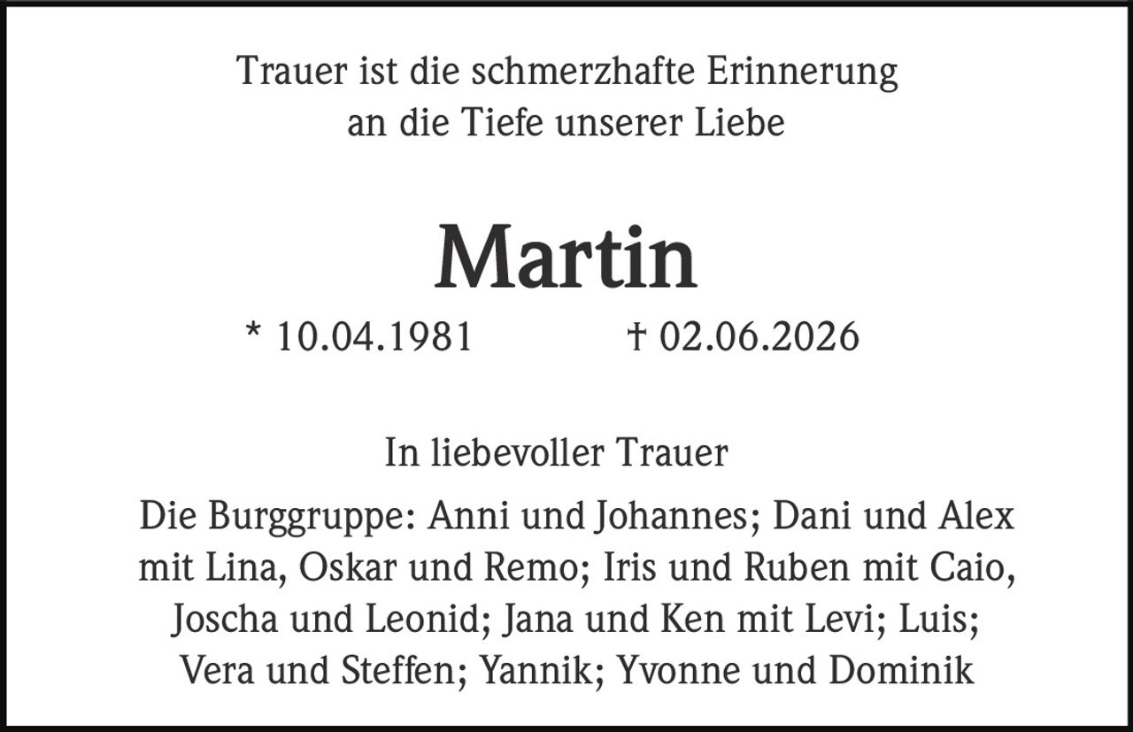 <p>Trauer ist die schmerzhafte Erinnerung an die Tiefe unserer Liebe</p>

<p><strong>Martin</strong><br>
* 10.04.1981 † 02.06.2026</p>

<p>In liebevoller Trauer<br>
Die Burggruppe: Anni und Johannes; Dani und Alex mit Lina, Oskar und Remo; Iris und Ruben mit Caio, Joscha und Leonid; Jana und Ken mit Levi; Luis; Vera und Steffen; Yannik; Yvonne und Dominik</p>