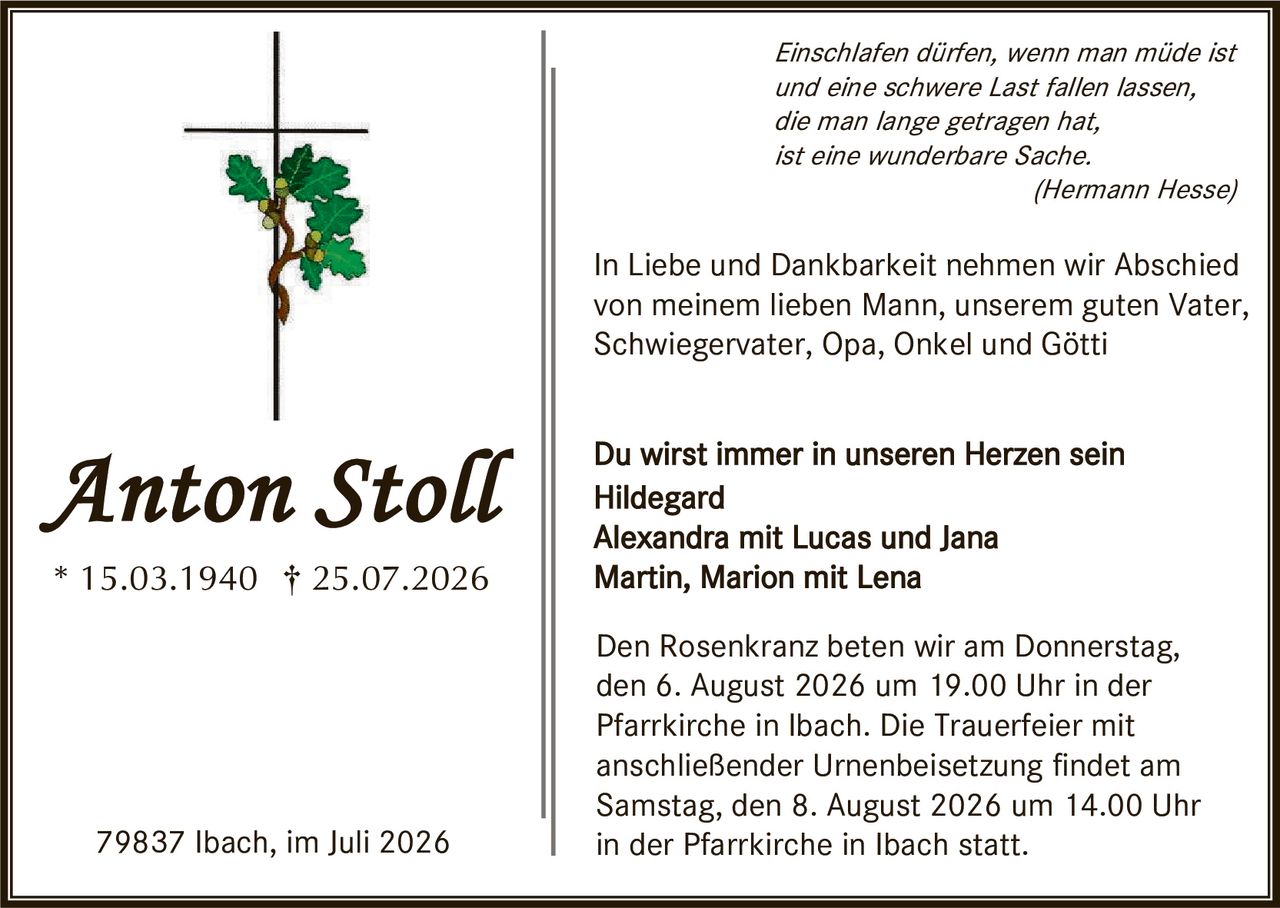 <p><i>Einschlafen dürfen, wenn man müde ist und eine schwere Last fallen lassen, die man lange getragen hat, ist eine wunderbare Sache.</i><br><i>(Hermann Hesse)</i></p>

<p>In Liebe und Dankbarkeit nehmen wir Abschied von meinem lieben Mann, unserem guten Vater, Schwiegervater, Opa, Onkel und Götti</p>

<p><strong>Du wirst immer in unseren Herzen sein</strong><br>Hildegard<br>Alexandra mit Lucas und Jana<br>Martin, Marion mit Lena</p>

<p>Den Rosenkranz beten wir am Donnerstag, den 6. August 2026 um 19.00 Uhr in der Pfarrkirche in Ibach. Die Trauerfeier mit anschließender Urnenbeisetzung findet am Samstag, den 8. August 2026 um 14.00 Uhr in der Pfarrkirche in Ibach statt.</p>

<p>79837 Ibach, im Juli 2026</p>