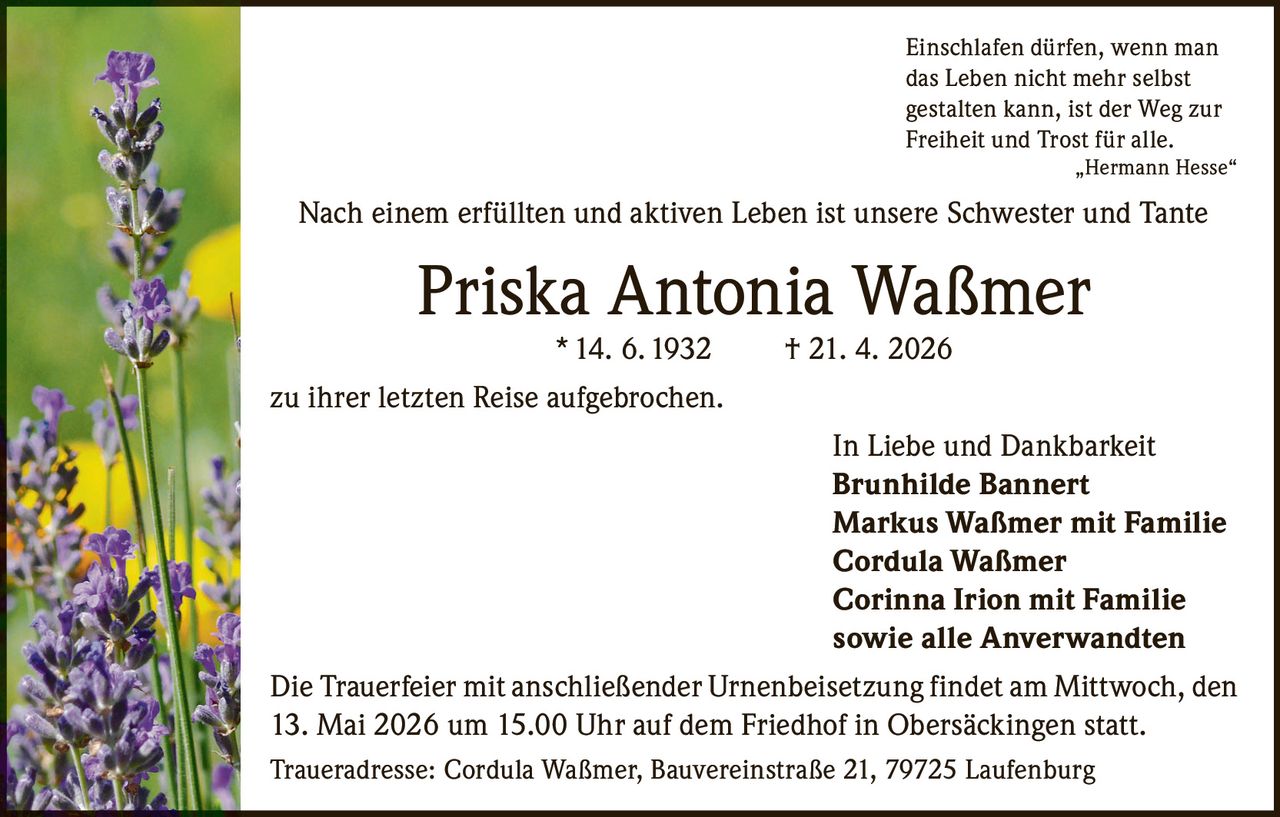 <p>Einschlafen dürfen, wenn man<br>das Leben nicht mehr selbst<br>gestalten kann, ist der Weg zur<br>Freiheit und Trost für alle.<br>„Hermann Hesse“</p><p>Nach einem erfüllten und aktiven Leben ist unsere Schwester und Tante</p><p><strong>Priska Antonia Waßmer</strong><br>* 14. 6. 1932 † 21. 4. 2026</p><p>zu ihrer letzten Reise aufgebrochen.</p><p>In Liebe und Dankbarkeit<br><strong>Brunhilde Bannert</strong><br><strong>Markus Waßmer mit Familie</strong><br><strong>Cordula Waßmer</strong><br><strong>Corinna Irion mit Familie</strong><br>sowie alle Anverwandten</p><p>Die Trauerfeier mit anschließender Urnenbeisetzung findet am Mittwoch, den<br>13. Mai 2026 um 15.00 Uhr auf dem Friedhof in Obersäckingen statt.</p><p>Traueradresse: Cordula Waßmer, Bauvereinstraße 21, 79725 Laufenburg</p>