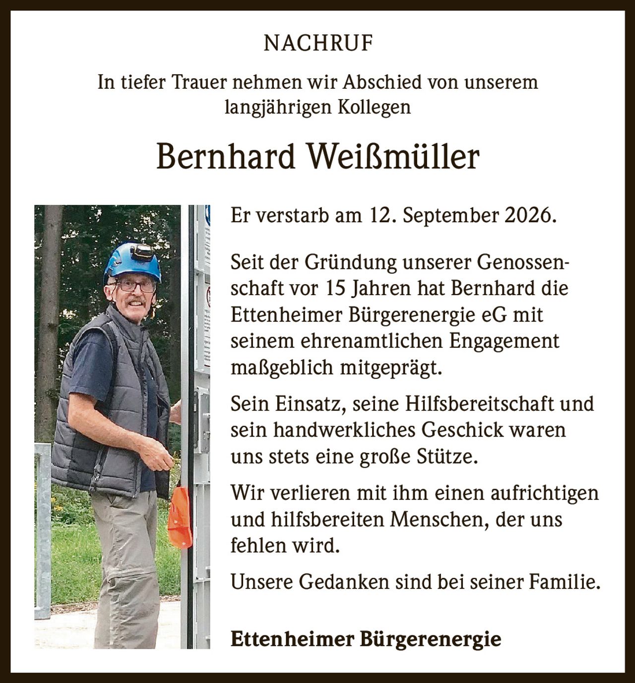 <p>In tiefer Trauer nehmen wir Abschied von unserem langjährigen Kollegen</p>

<p><strong>Bernhard Weißmüller</strong></p>

<p>Er verstarb am 12. September 2026.</p>

<p>Seit der Gründung unserer Genossenschaft vor 15 Jahren hat Bernhard die Ettenheimer Bürgerenergie eG mit seinem ehrenamtlichen Engagement maßgeblich mitgeprägt.</p>

<p>Sein Einsatz, seine Hilfsbereitschaft und sein handwerkliches Geschick waren uns stets eine große Stütze.</p>

<p>Wir verlieren mit ihm einen aufrichtigen und hilfsbereiten Menschen, der uns fehlen wird.</p>

<p>Unsere Gedanken sind bei seiner Familie.</p>

<p><strong>Ettenheimer Bürgerenergie</strong></p>