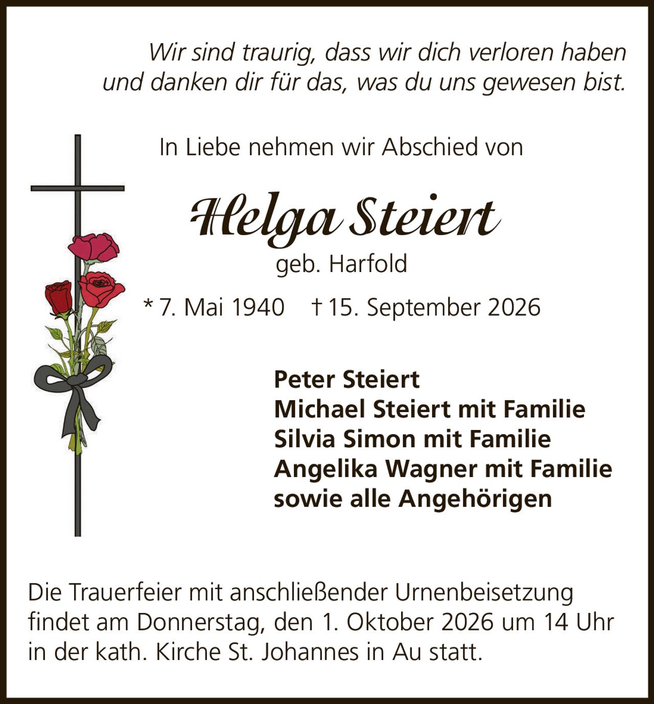 <p><i>Wir sind traurig, dass wir dich verloren haben und danken dir für das, was du uns gewesen bist.</i></p>
<p><strong>In Liebe nehmen wir Abschied von</strong></p>
<p><strong>Helga Steiert geb. Harfold</strong></p>
<p>* 7. Mai 1940  † 15. September 2026</p>
<p>Peter Steiert<br/>
Michael Steiert mit Familie<br/>
Silvia Simon mit Familie<br/>
Angelika Wagner mit Familie<br/>
sowie alle Angehörigen</p>
<p>Die Trauerfeier mit anschließender Urnenbeisetzung findet am Donnerstag, den 1. Oktober 2026 um 14 Uhr in der kath. Kirche St. Johannes in Au statt.</p>