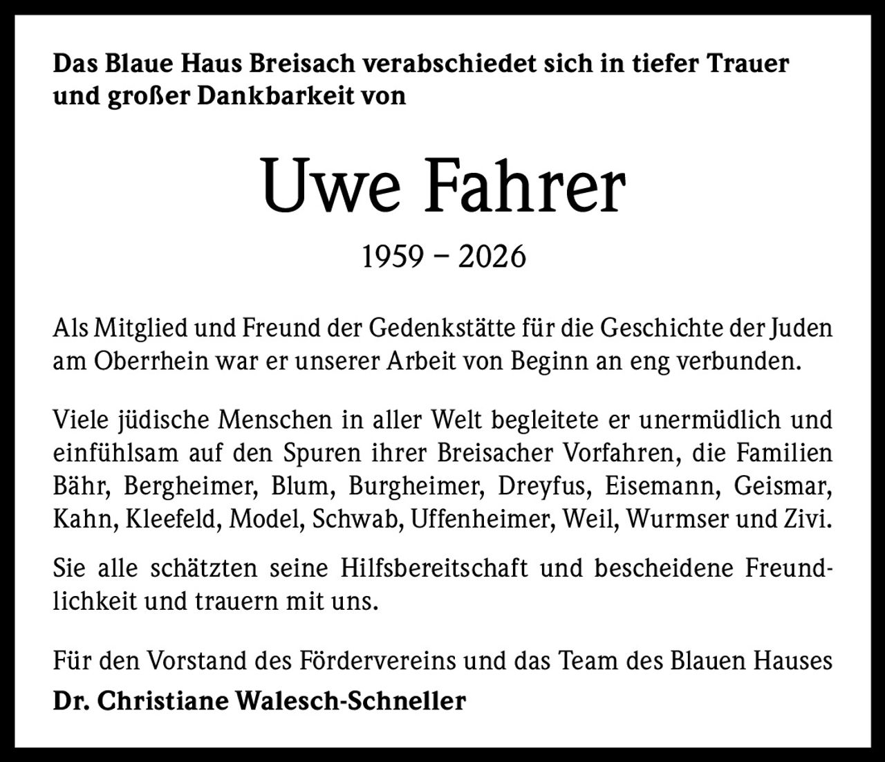 Das Blaue Haus Breisach verabschiedet sich in tiefer Trauer
und großer Dankbarkeit von

Uwe Fahrer
1959 – 2026
Als Mitglied und Freund der Gedenkstätte für die Geschichte der Juden
am Oberrhein war er unserer Arbeit von Beginn an eng verbunden.
Viele jüdische Menschen in aller Welt begleitete er unermüdlich und
einfühlsam auf den Spuren ihrer Breisacher Vorfahren, die Familien
Bähr, Bergheimer, Blum, Burgheimer, Dreyfus, Eisemann, Geismar,
Kahn, Kleefeld, Model, Schwab, Uffenheimer, Weil, Wurmser und Zivi.
Sie alle schätzten seine Hilfsbereitschaft und bescheidene Freundlichkeit und trauern mit uns.
Für den Vorstand des Fördervereins und das Team des Blauen Hauses
Dr. Christiane Walesch-Schneller