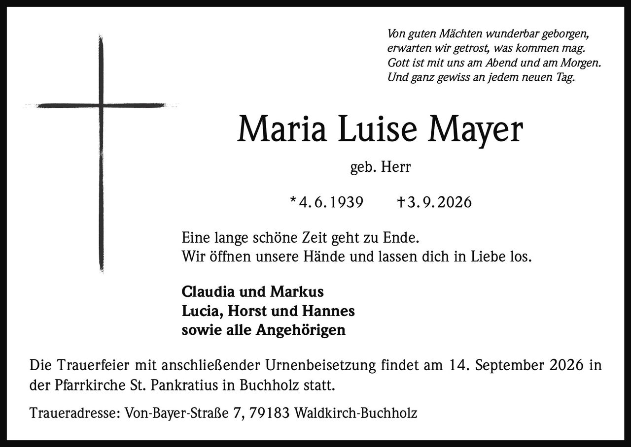 <i>Von guten Mächten wunderbar geborgen, <br>erwarten wir getrost, was kommen mag. <br>Gott ist mit uns am Abend und am Morgen. <br>Und ganz gewiss an jedem neuen Tag.</i><br><br><strong>Maria Luise Mayer</strong><br>geb. Herr<br>* 4. 6. 1939 † 3. 9. 2026<br><br>Eine lange schöne Zeit geht zu Ende. <br>Wir öffnen unsere Hände und lassen dich in Liebe los.<br><br><strong>Claudia und Markus <br>Lucia, Horst und Hannes <br>sowie alle Angehörigen</strong><br><br>Die Trauerfeier mit anschließender Urnenbeisetzung findet am 14. September 2026 in der Pfarrkirche St. Pankratius in Buchholz statt.<br><br>Traueradresse: Von-Bayer-Straße 7, 79183 Waldkirch-Buchholz