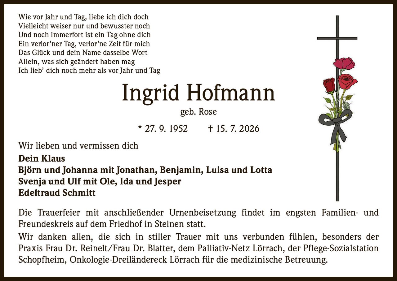 <p>Wie vor Jahr und Tag, liebe ich dich doch<br>Vielleicht weiser nur und bewusster noch<br>Und noch immerfort ist ein Tag ohne dich<br>Ein verlor'ner Tag, verlor'ne Zeit für mich<br>Das Glück und dein Name dasselbe Wort<br>Allein, was sich geändert haben mag<br>Ich lieb' dich noch mehr als vor Jahr und Tag</p>

<p><strong>Ingrid Hofmann geb. Rose</strong><br>* 27. 9. 1952 † 15. 7. 2026</p>

<p>Wir lieben und vermissen dich<br><strong>Dein Klaus</strong><br><strong>Björn und Johanna mit Jonathan, Benjamin, Luisa und Lotta</strong><br><strong>Svenja und Ulf mit Ole, Ida und Jesper</strong><br><strong>Edeltraud Schmitt</strong></p>

<p>Die Trauerfeier mit anschließender Urnenbeisetzung findet im engsten Familien- und Freundeskreis auf dem Friedhof in Steinen statt.</p>

<p>Wir danken allen, die sich in stiller Trauer mit uns verbunden fühlen, besonders der Praxis Frau Dr. Reinelt/Frau Dr. Blatter, dem Palliativ-Netz Lörrach, der Pflege-Sozialstation Schopfheim, Onkologie-Dreiländereck Lörrach für die medizinische Betreuung.</p>