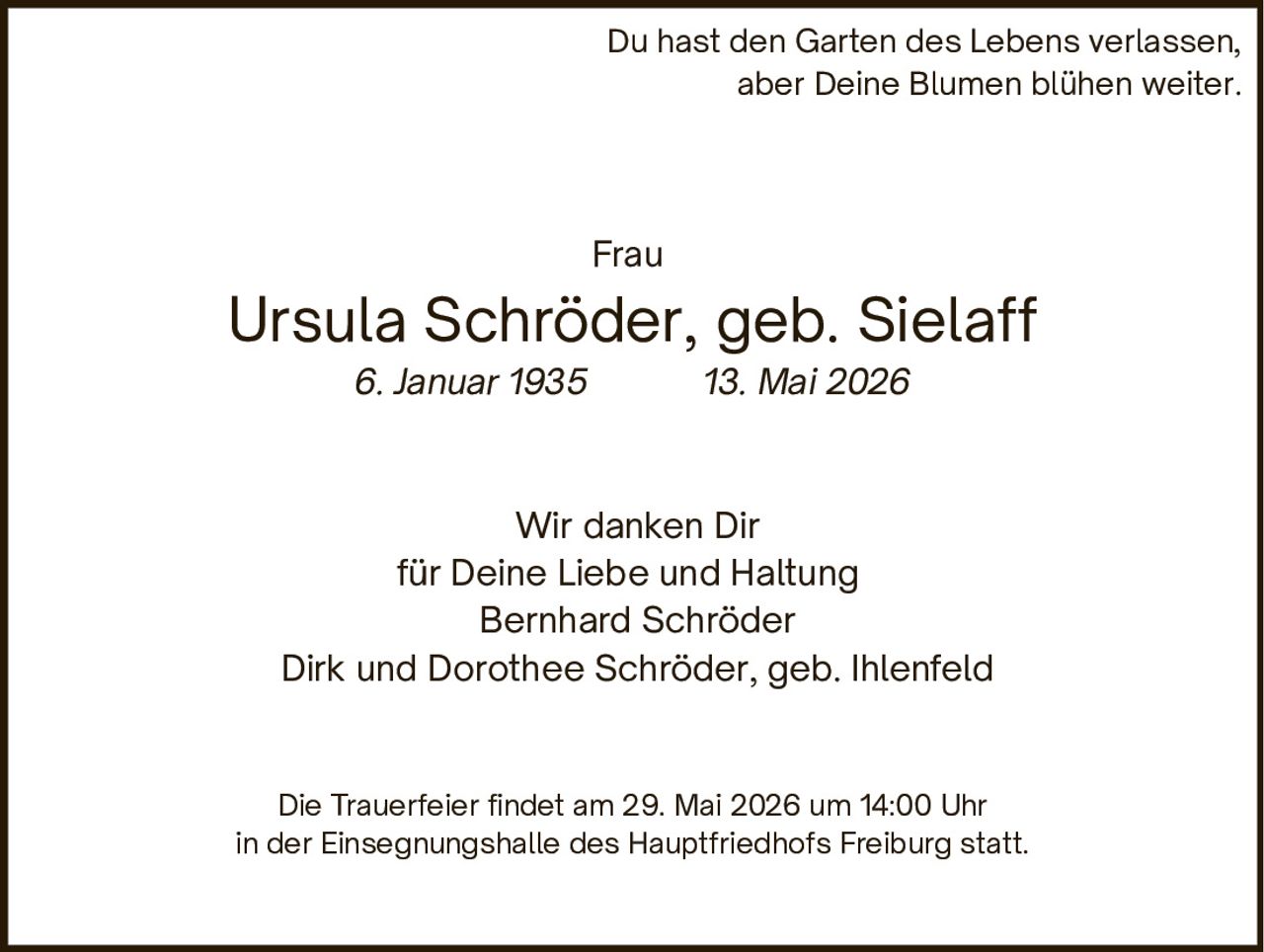 <p>Du hast den Garten des Lebens verlassen,<br>aber Deine Blumen blühen weiter.</p><p>Frau<br><strong>Ursula Schröder, geb. Sielaff</strong><br>6. Januar 1935  13. Mai 2026</p><p>Wir danken Dir<br>für Deine Liebe und Haltung<br>Bernhard Schröder<br>Dirk und Dorothee Schröder, geb. Ihlenfeld</p><p>Die Trauerfeier findet am 29. Mai 2026 um 14:00 Uhr<br>in der Einsegnungshalle des Hauptfriedhofs Freiburg statt.</p>