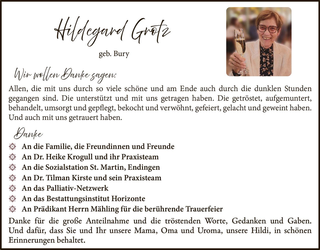 <p><strong>Hildegard Grotz</strong><br />geb. Bury</p>

<p><strong>Wir wollen Danke sagen:</strong></p>

<p>Allen, die mit uns durch so viele schöne und am Ende auch durch die dunklen Stunden gegangen sind. Die unterstützt und mit uns getragen haben. Die getröstet, aufgemuntert, behandelt, umsorgt und gepflegt, bekocht und verwöhnt, gefeiert, gelacht und geweint haben. Und auch mit uns getrauert haben.</p>

<p><strong>Danke</strong></p>

<ul>
<li>An die Familie, die Freundinnen und Freunde</li>
<li>An Dr. Heike Krogull und ihr Praxisteam</li>
<li>An die Sozialstation St. Martin, Endingen</li>
<li>An Dr. Tilman Kirste und sein Praxisteam</li>
<li>An das Palliativ-Netzwerk</li>
<li>An das Bestattungsinstitut Horizonte</li>
<li>An Prädikant Herrn Mähling für die berührende Trauerfeier</li>
</ul>

<p>Danke für die große Anteilnahme und die tröstenden Worte, Gedanken und Gaben. Und dafür, dass Sie und Ihr unsere Mama, Oma und Uroma, unsere Hildi, in schönen Erinnerungen behaltet.</p>