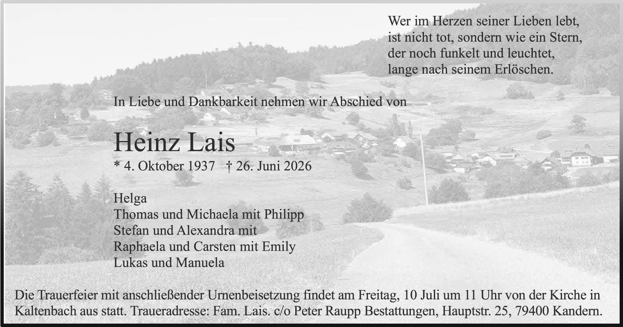 <p>Wer im Herzen seiner Lieben lebt, ist nicht tot, sondern wie ein Stern, der noch funkelt und leuchtet, lange nach seinem Erlöschen.</p>

<p>In Liebe und Dankbarkeit nehmen wir Abschied von</p>

<p><strong>Heinz Lais</strong><br>
* 4. Oktober 1937 † 26. Juni 2026</p>

<p>Helga<br>
Thomas und Michaela mit Philipp<br>
Stefan und Alexandra mit<br>
Raphaela und Carsten mit Emily<br>
Lukas und Manuela</p>

<p>Die Trauerfeier mit anschließender Urnenbeisetzung findet am Freitag, 10 Juli um 11 Uhr von der Kirche in Kaltenbach aus statt. Traueradresse: Fam. Lais. c/o Peter Raupp Bestattungen, Hauptstr. 25, 79400 Kandern.</p>