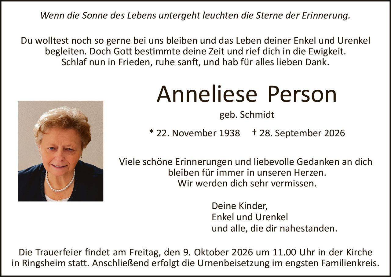 <p><i>Wenn die Sonne des Lebens untergeht leuchten die Sterne der Erinnerung.</i></p>

<p>Du wolltest noch so gerne bei uns bleiben und das Leben deiner Enkel und Urenkel begleiten. Doch Gott bestimmte deine Zeit und rief dich in die Ewigkeit. Schlaf nun in Frieden, ruhe sanft, und hab für alles lieben Dank.</p>

<p><strong>Anneliese Person</strong><br/>geb. Schmidt</p>

<p>* 22. November 1938   † 28. September 2026</p>

<p>Viele schöne Erinnerungen und liebevolle Gedanken an dich bleiben für immer in unseren Herzen. Wir werden dich sehr vermissen.</p>

<p>Deine Kinder,<br/>Enkel und Urenkel<br/>und alle, die dir nahestanden.</p>

<p>Die Trauerfeier findet am Freitag, den 9. Oktober 2026 um 11.00 Uhr in der Kirche in Ringsheim statt. Anschließend erfolgt die Urnenbeisetzung im engsten Familienkreis.</p>