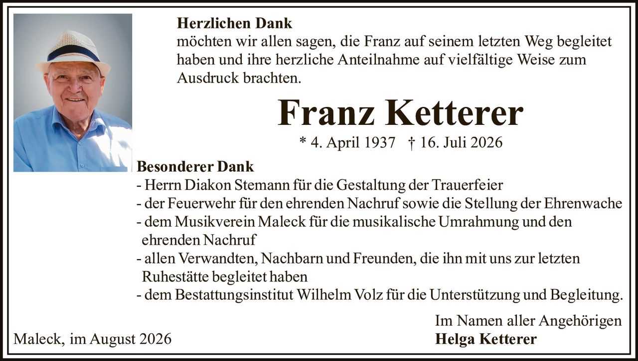 <p><strong>Herzlichen Dank</strong></p>
<p>möchten wir allen sagen, die Franz auf seinem letzten Weg begleitet haben und ihre herzliche Anteilnahme auf vielfältige Weise zum Ausdruck brachten.</p>
<p><strong>Franz Ketterer</strong></p>
<p>* 4. April 1937  † 16. Juli 2026</p>
<p><strong>Besonderer Dank</strong></p>
<p>- Herrn Diakon Stemann für die Gestaltung der Trauerfeier</p>
<p>- der Feuerwehr für den ehrenden Nachruf sowie die Stellung der Ehrenwache</p>
<p>- dem Musikverein Maleck für die musikalische Umrahmung und den ehrenden Nachruf</p>
<p>- allen Verwandten, Nachbarn und Freunden, die ihn mit uns zur letzten Ruhestätte begleitet haben</p>
<p>- dem Bestattungsinstitut Wilhelm Volz für die Unterstützung und Begleitung.</p>
<p>Im Namen aller Angehörigen</p>
<p><strong>Helga Ketterer</strong></p>
<p>Maleck, im August 2026</p>