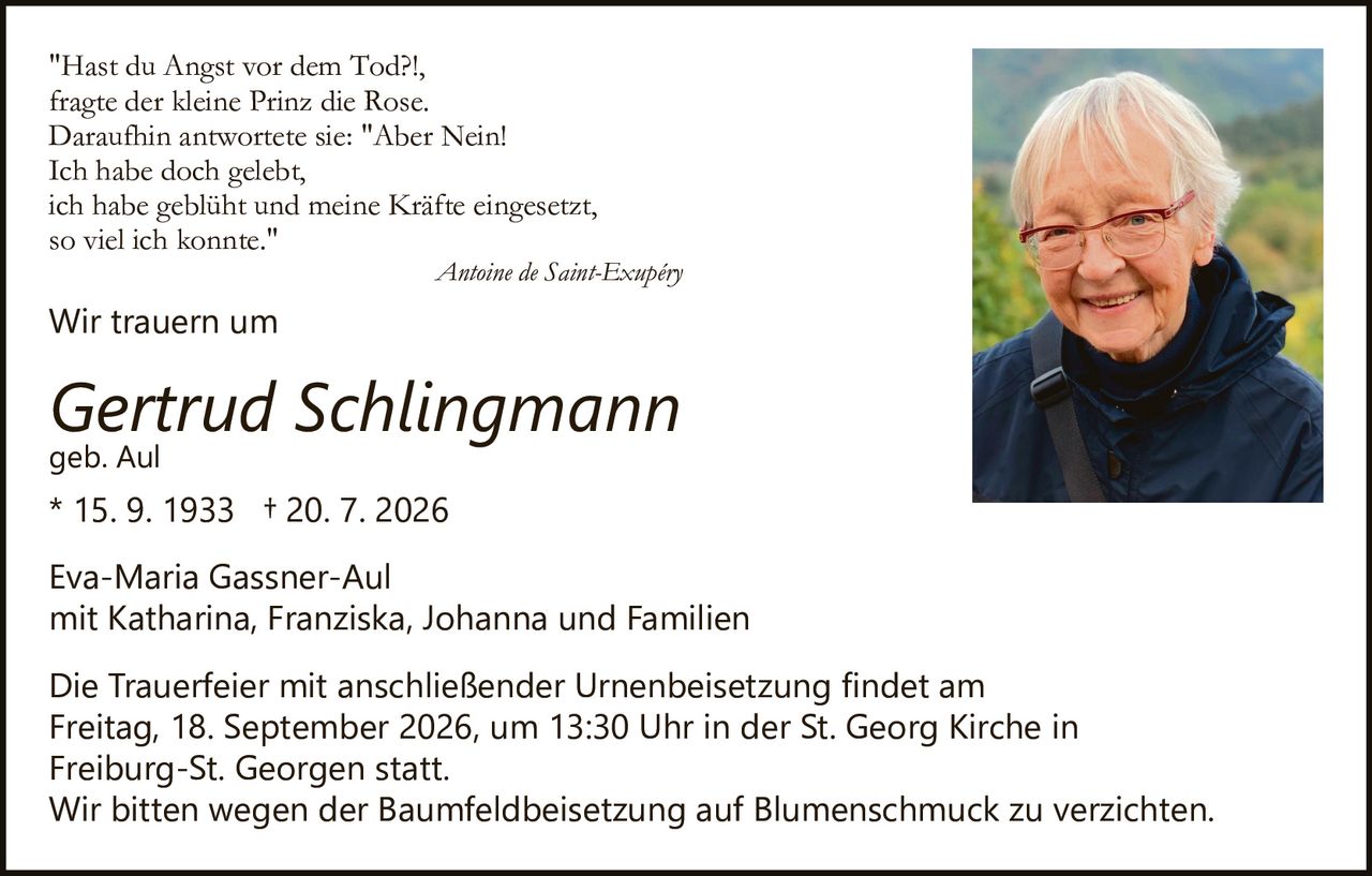 <p>"Hast du Angst vor dem Tod?!,<br>fragte der kleine Prinz die Rose.<br>Daraufhin antwortete sie: "Aber Nein!<br>Ich habe doch gelebt,<br>ich habe geblüht und meine Kräfte eingesetzt,<br>so viel ich konnte."<br><i>Antoine de Saint-Exupéry</i></p><p>Wir trauern um</p><p><strong>Gertrud Schlingmann</strong><br>geb. Aul<br>* 15. 9. 1933 † 20. 7. 2026</p><p>Eva-Maria Gassner-Aul<br>mit Katharina, Franziska, Johanna und Familien</p><p>Die Trauerfeier mit anschließender Urnenbeisetzung findet am Freitag, 18. September 2026, um 13:30 Uhr in der St. Georg Kirche in Freiburg-St. Georgen statt.<br>Wir bitten wegen der Baumfeldbeisetzung auf Blumenschmuck zu verzichten.</p>