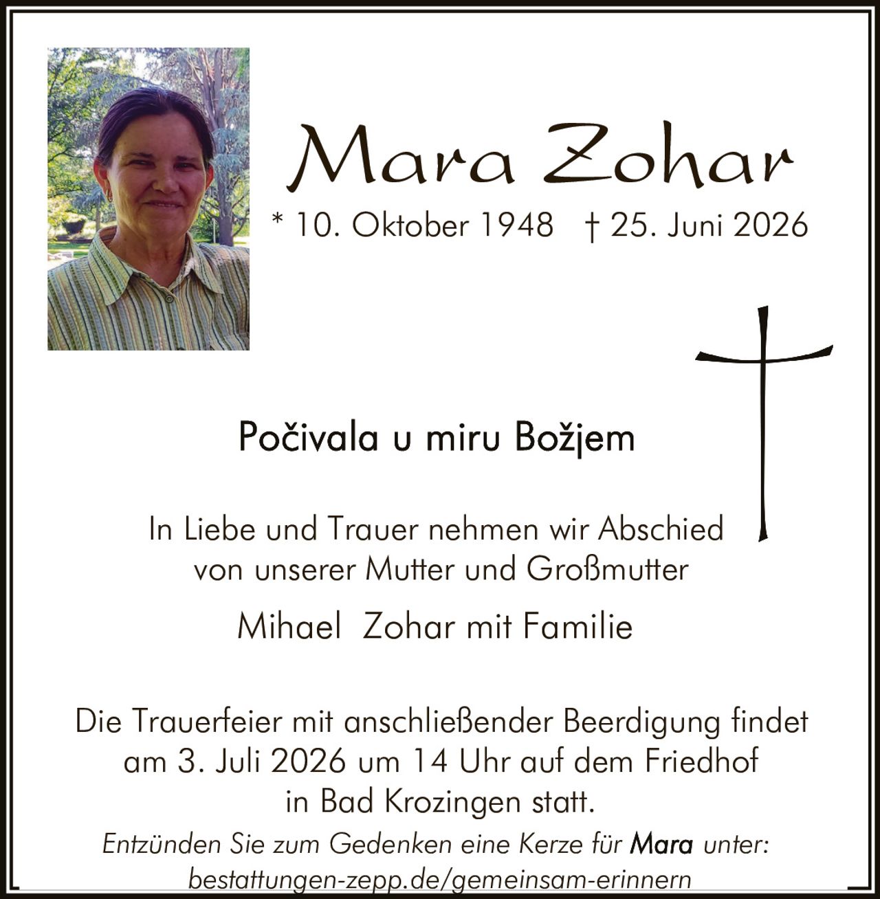 <p>In Liebe und Trauer nehmen wir Abschied von unserer Mutter und Großmutter</p>

<p><strong>Mara Zohar</strong></p>

<p>* 10. Oktober 1948 † 25. Juni 2026</p>

<p><i>Počivala u miru Božjem</i></p>

<p>In Liebe und Trauer nehmen wir Abschied von unserer Mutter und Großmutter</p>

<p>Mihael Zohar mit Familie</p>

<p>Die Trauerfeier mit anschließender Beerdigung findet am 3. Juli 2026 um 14 Uhr auf dem Friedhof in Bad Krozingen statt.</p>

<p><i>Entzünden Sie zum Gedenken eine Kerze für Mara unter: bestattungen-zepp.de/gemeinsam-erinnern</i></p>