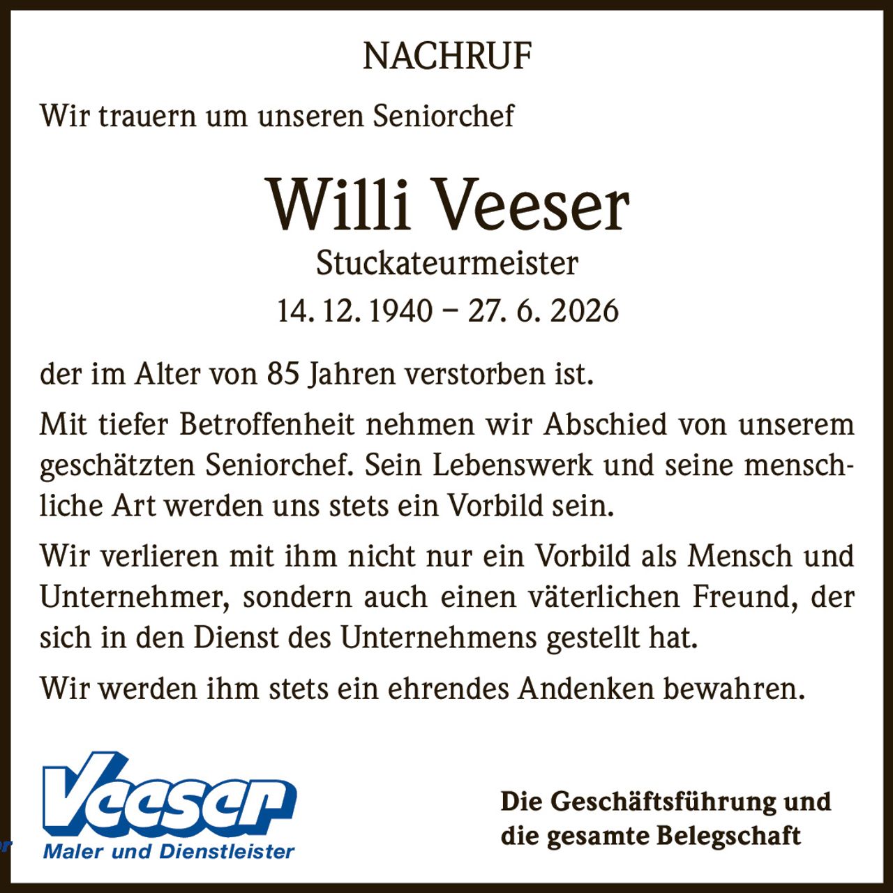 <p><strong>NACHRUF</strong></p><p>Wir trauern um unseren Seniorchef</p><p><strong>Willi Veeser</strong><br>Stuckateurmeister<br>14. 12. 1940 – 27. 6. 2026</p><p>der im Alter von 85 Jahren verstorben ist.</p><p>Mit tiefer Betroffenheit nehmen wir Abschied von unserem geschätzten Seniorchef. Sein Lebenswerk und seine menschliche Art werden uns stets ein Vorbild sein.</p><p>Wir verlieren mit ihm nicht nur ein Vorbild als Mensch und Unternehmer, sondern auch einen väterlichen Freund, der sich in den Dienst des Unternehmens gestellt hat.</p><p>Wir werden ihm stets ein ehrendes Andenken bewahren.</p><p>Die Geschäftsführung und<br>die gesamte Belegschaft Maler und Dienstleister</p>