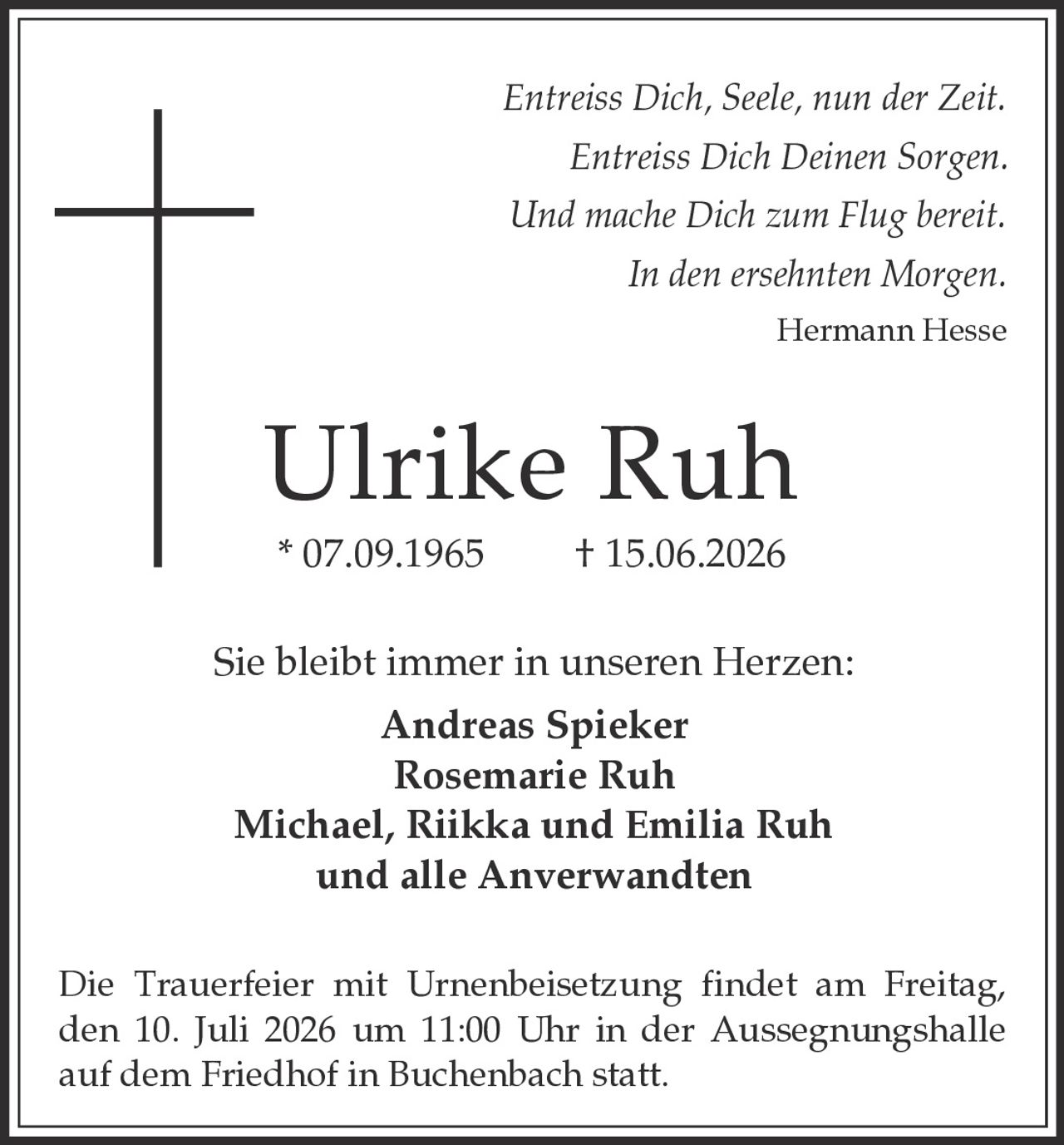 <p><i>Entreiss Dich, Seele, nun der Zeit.<br>Entreiss Dich Deinen Sorgen.<br>Und mache Dich zum Flug bereit.<br>In den ersehnten Morgen.</i><br>Hermann Hesse</p><p><strong>Ulrike Ruh</strong><br>* 07.09.1965 † 15.06.2026</p><p>Sie bleibt immer in unseren Herzen:</p><p><strong>Andreas Spieker</strong><br><strong>Rosemarie Ruh</strong><br><strong>Michael, Riikka und Emilia Ruh</strong><br>und alle Anverwandten</p><p>Die Trauerfeier mit Urnenbeisetzung findet am Freitag, den 10. Juli 2026 um 11:00 Uhr in der Aussegnungshalle auf dem Friedhof in Buchenbach statt.</p>