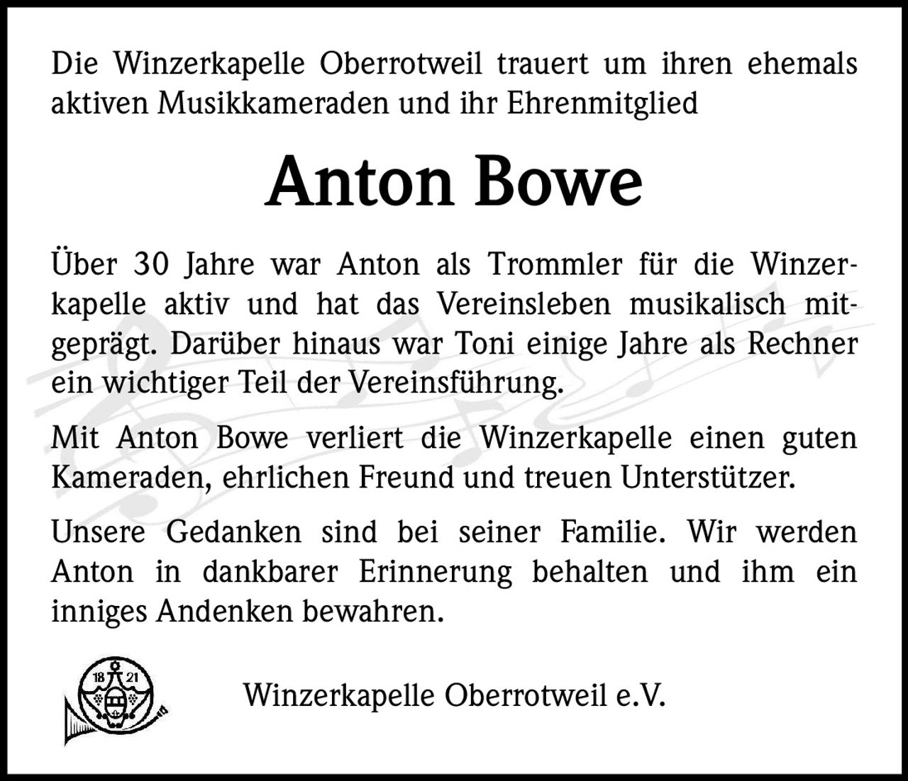 <p>Die Winzerkapelle Oberrotweil trauert um ihren ehemals aktiven Musikkameraden und ihr Ehrenmitglied</p><p><strong>Anton Bowe</strong></p><p>Über 30 Jahre war Anton als Trommler für die Winzerkapelle aktiv und hat das Vereinsleben musikalisch mitgeprägt. Darüber hinaus war Toni einige Jahre als Rechner ein wichtiger Teil der Vereinsführung.</p><p>Mit Anton Bowe verliert die Winzerkapelle einen guten Kameraden, ehrlichen Freund und treuen Unterstützer. Unsere Gedanken sind bei seiner Familie. Wir werden Anton in dankbarer Erinnerung behalten und ihm ein inniges Andenken bewahren.</p><p>Winzerkapelle Oberrotweil e.V.</p>