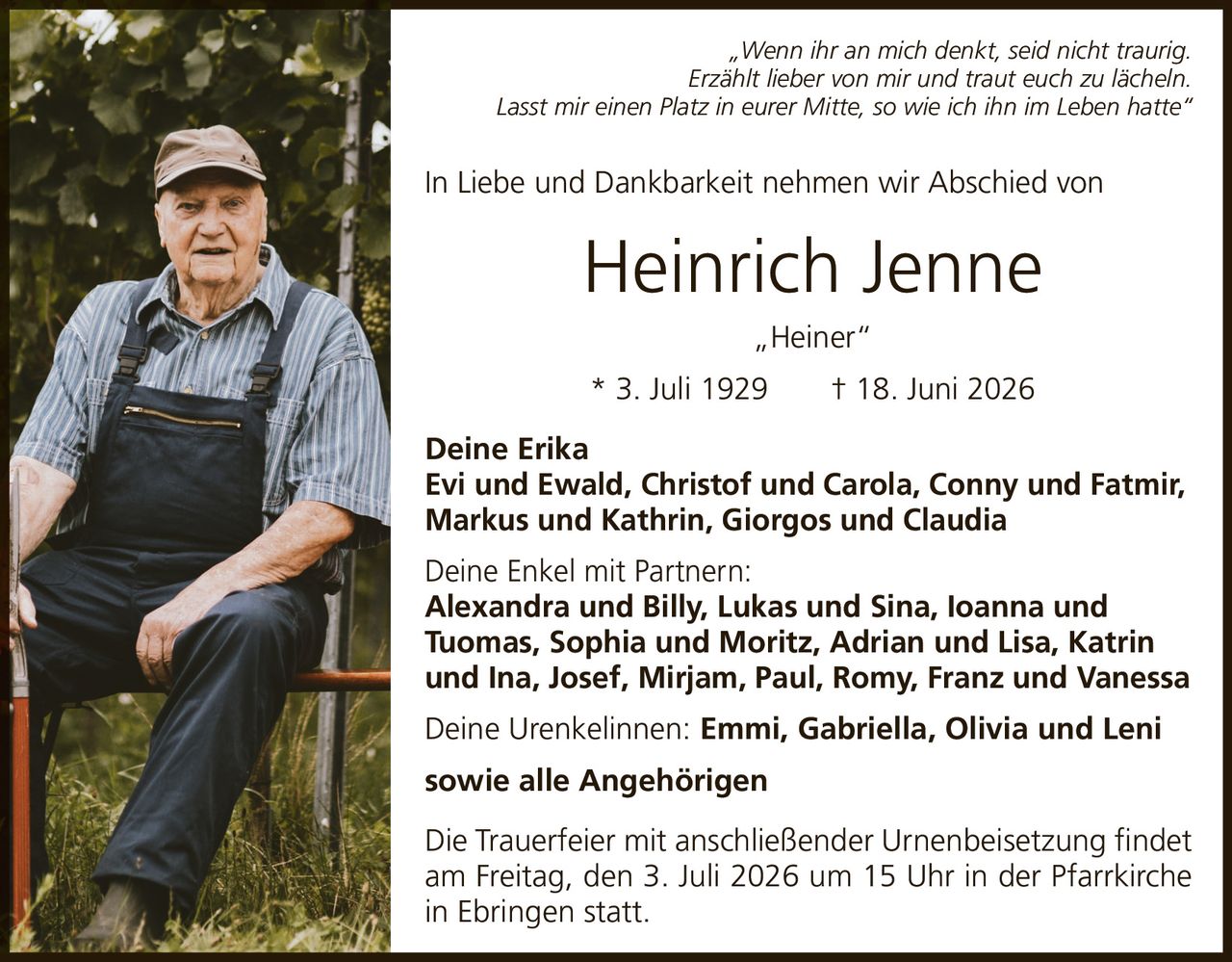 <p><i>„Wenn ihr an mich denkt, seid nicht traurig. Erzählt lieber von mir und traut euch zu lächeln. Lasst mir einen Platz in eurer Mitte, so wie ich ihn im Leben hatte"</i></p><p>In Liebe und Dankbarkeit nehmen wir Abschied von</p><p><strong>Heinrich Jenne „Heiner"</strong></p><p>* 3. Juli 1929 † 18. Juni 2026</p><p><strong>Deine Erika</strong></p><p><strong>Evi und Ewald, Christof und Carola, Conny und Fatmir, Markus und Kathrin, Giorgos und Claudia</strong></p><p><strong>Deine Enkel mit Partnern:</strong><br/>Alexandra und Billy, Lukas und Sina, Ioanna und Tuomas, Sophia und Moritz, Adrian und Lisa, Katrin und Ina, Josef, Mirjam, Paul, Romy, Franz und Vanessa</p><p><strong>Deine Urenkelinnen: Emmi, Gabriella, Olivia und Leni<br/>sowie alle Angehörigen</strong></p><p>Die Trauerfeier mit anschließender Urnenbeisetzung findet am Freitag, den 3. Juli 2026 um 15 Uhr in der Pfarrkirche in Ebringen statt.</p>