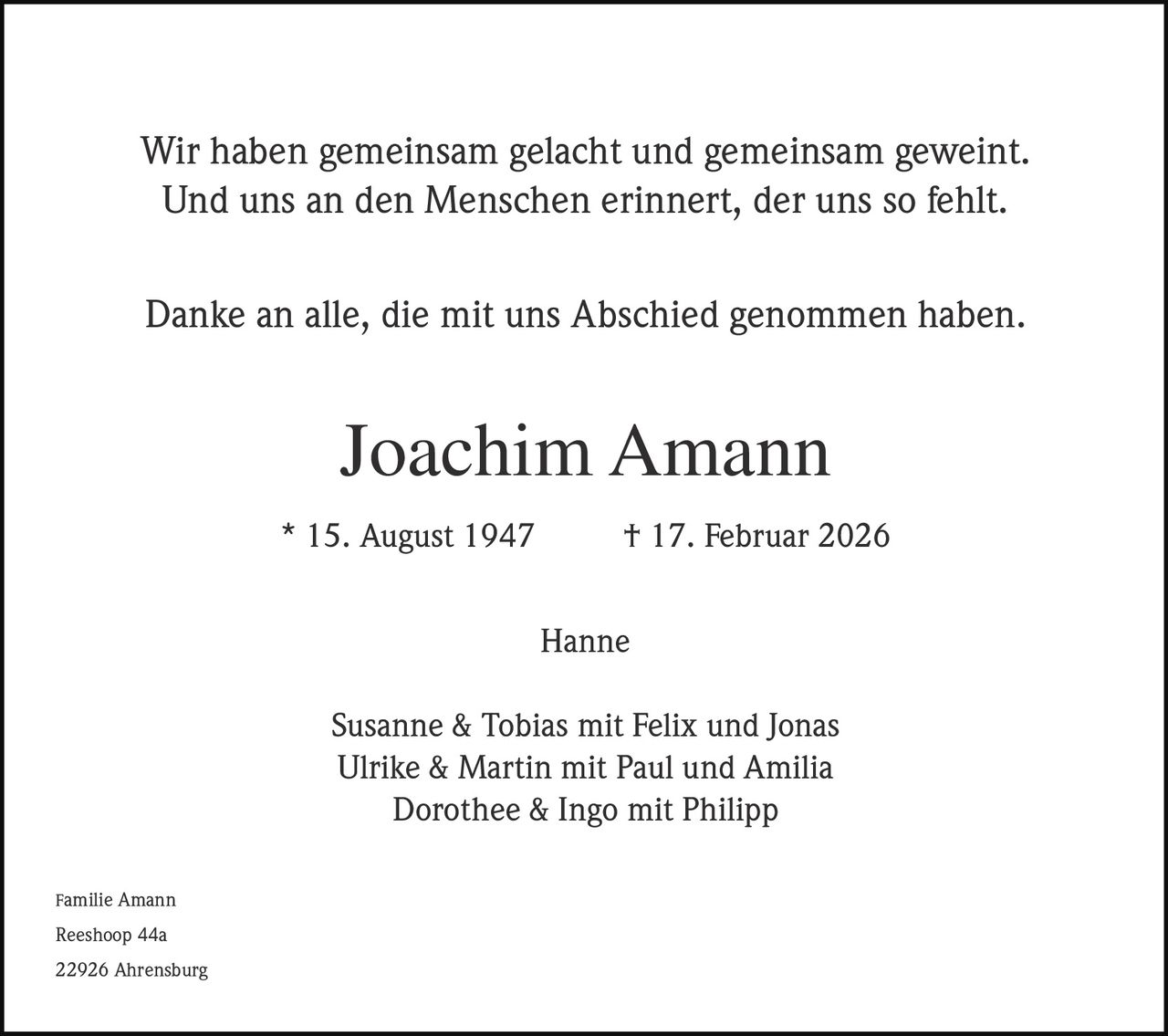 Wir haben gemeinsam gelacht und gemeinsam geweint.
Und uns an den Menschen erinnert, der uns so fehlt.
Danke an alle, die mit uns Abschied genommen haben.

Joachim Amann
* 15. August 1947

† 17. Februar 2026
Hanne

Susanne & Tobias mit Felix und Jonas
Ulrike & Martin mit Paul und Amilia
Dorothee & Ingo mit Philipp
Familie Amann

Reeshoop 44a
22926 Ahrensburg