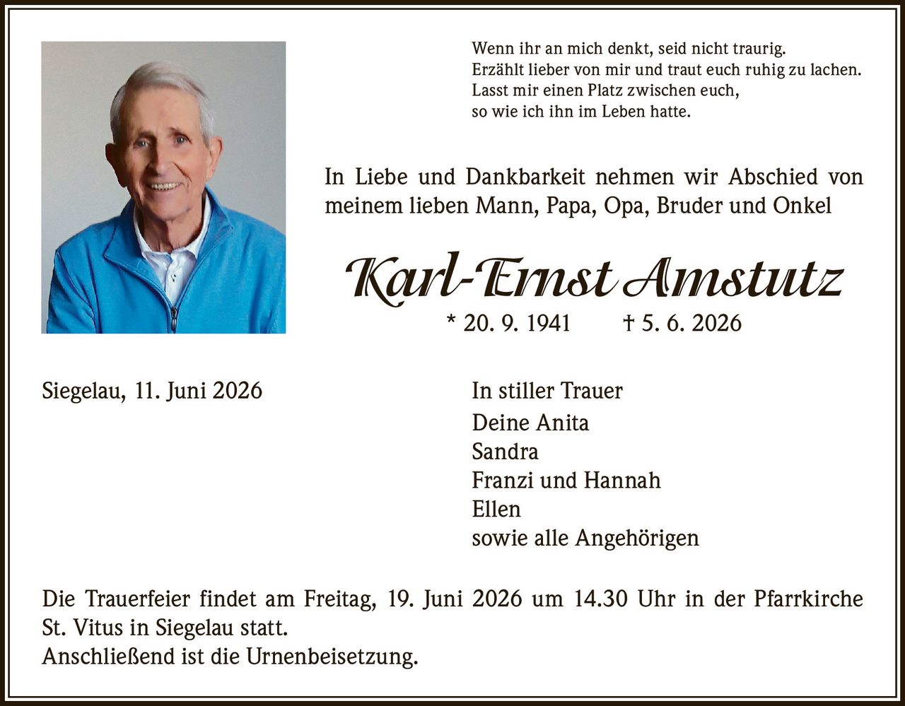 <p>Wenn ihr an mich denkt, seid nicht traurig.<br>Erzählt lieber von mir und traut euch ruhig zu lachen.<br>Lasst mir einen Platz zwischen euch,<br>so wie ich ihn im Leben hatte.</p>

<p>In Liebe und Dankbarkeit nehmen wir Abschied von meinem lieben Mann, Papa, Opa, Bruder und Onkel</p>

<p><strong>Karl-Ernst Amstutz</strong><br>* 20. 9. 1941 † 5. 6. 2026</p>

<p>Siegelau, 11. Juni 2026 In stiller Trauer<br>Deine Anita<br>Sandra<br>Franzi und Hannah<br>Ellen<br>sowie alle Angehörigen</p>

<p>Die Trauerfeier findet am Freitag, 19. Juni 2026 um 14.30 Uhr in der Pfarrkirche St. Vitus in Siegelau statt.<br>Anschließend ist die Urnenbeisetzung.</p>