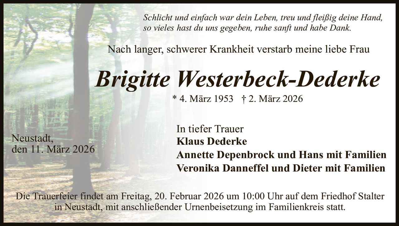 Schlicht und einfach war dein Leben, treu und fleißig deine Hand,
so vieles hast du uns gegeben, ruhe sanft und habe Dank.

Nach langer, schwerer Krankheit verstarb meine liebe Frau

Brigitte Westerbeck-Dederke
* 4. März 1953 † 2. März 2026

Neustadt,
den 11. März 2026

In tiefer Trauer
Klaus Dederke
Annette Depenbrock und Hans mit Familien
Veronika Danneffel und Dieter mit Familien

Die Trauerfeier findet am Freitag, 20. Februar 2026 um 10:00 Uhr auf dem Friedhof Stalter
in Neustadt, mit anschließender Urnenbeisetzung im Familienkreis statt.
