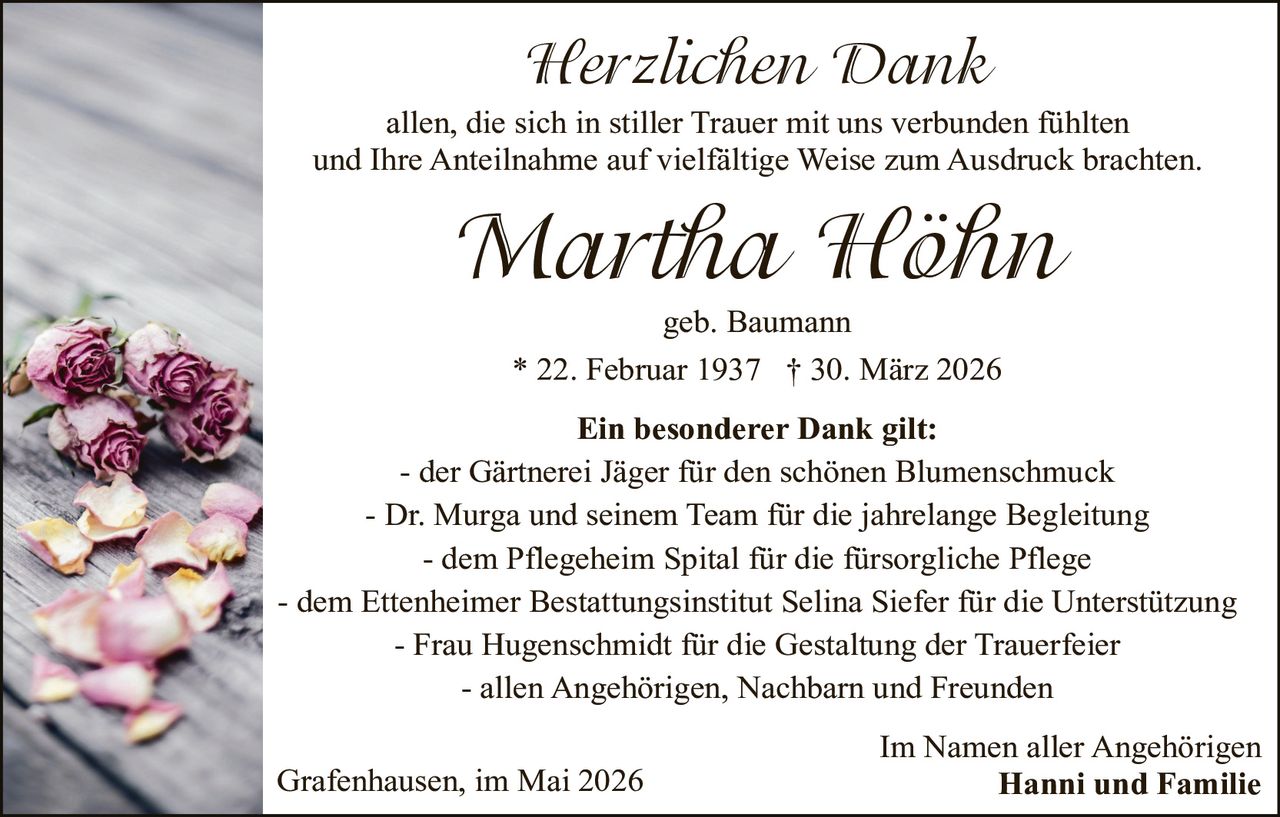 <p><strong>Herzlichen Dank</strong><br>allen, die sich in stiller Trauer mit uns verbunden fühlten<br>und Ihre Anteilnahme auf vielfältige Weise zum Ausdruck brachten.</p><p><strong>Martha Höhn</strong><br>geb. Baumann<br>* 22. Februar 1937 † 30. März 2026</p><p><strong>Ein besonderer Dank gilt:</strong><br>- der Gärtnerei Jäger für den schönen Blumenschmuck<br>- Dr. Murga und seinem Team für die jahrelange Begleitung<br>- dem Pflegeheim Spital für die fürsorgliche Pflege<br>- dem Ettenheimer Bestattungsinstitut Selina Siefer für die Unterstützung<br>- Frau Hugenschmidt für die Gestaltung der Trauerfeier<br>- allen Angehörigen, Nachbarn und Freunden</p><p>Grafenhausen, im Mai 2026<br>Im Namen aller Angehörigen<br><strong>Hanni und Familie</strong></p>