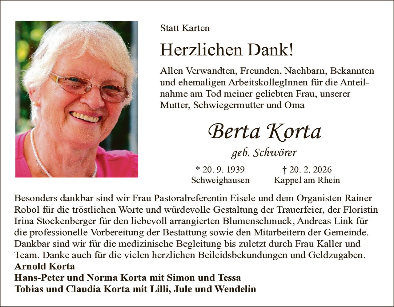 Statt Karten

Herzlichen Dank!
Allen Verwandten, Freunden, Nachbarn, Bekannten
und ehemaligen ArbeitskollegInnen für die Anteilnahme am Tod meiner geliebten Frau, unserer
Mutter, Schwiegermutter und Oma

Berta Korta
geb. Schwörer

* 20. 9. 1939
Schweighausen

† 20. 2. 2026
Kappel am Rhein

Besonders dankbar sind wir Frau Pastoralreferentin Eisele und dem Organisten Rainer
Robol für die tröstlichen Worte und würdevolle Gestaltung der Trauerfeier, der Floristin
Irina Stockenberger für den liebevoll arrangierten Blumenschmuck, Andreas Link für
die professionelle Vorbereitung der Bestattung sowie den Mitarbeitern der Gemeinde.
Dankbar sind wir für die medizinische Begleitung bis zuletzt durch Frau Kaller und
Team. Danke auch für die vielen herzlichen Beileidsbekundungen und Geldzugaben.
Arnold Korta
Hans-Peter und Norma Korta mit Simon und Tessa
Tobias und Claudia Korta mit Lilli, Jule und Wendelin