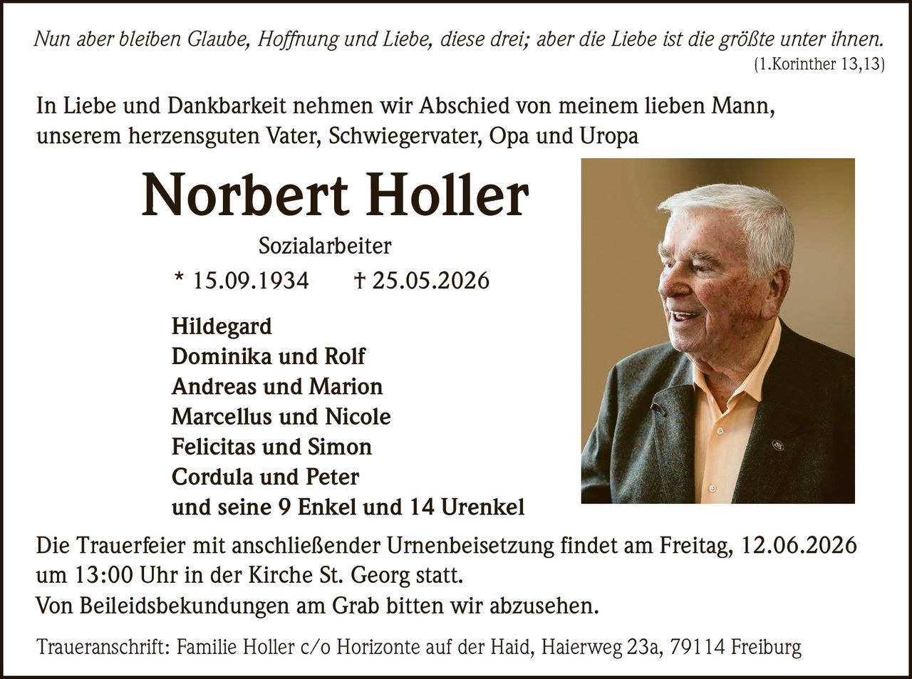 <p><i>Nun aber bleiben Glaube, Hoffnung und Liebe, diese drei; aber die Liebe ist die größte unter ihnen.</i><br>(1.Korinther 13,13)</p>

<p>In Liebe und Dankbarkeit nehmen wir Abschied von meinem lieben Mann, unserem herzensguten Vater, Schwiegervater, Opa und Uropa</p>

<p><strong>Norbert Holler</strong><br>Sozialarbeiter<br>* 15.09.1934 † 25.05.2026</p>

<p>Hildegard<br>Dominika und Rolf<br>Andreas und Marion<br>Marcellus und Nicole<br>Felicitas und Simon<br>Cordula und Peter<br>und seine 9 Enkel und 14 Urenkel</p>

<p>Die Trauerfeier mit anschließender Urnenbeisetzung findet am Freitag, 12.06.2026 um 13:00 Uhr in der Kirche St. Georg statt.<br>Von Beileidsbekundungen am Grab bitten wir abzusehen.</p>

<p>Traueranschrift: Familie Holler c/o Horizonte auf der Haid, Haierweg 23a, 79114 Freiburg</p>