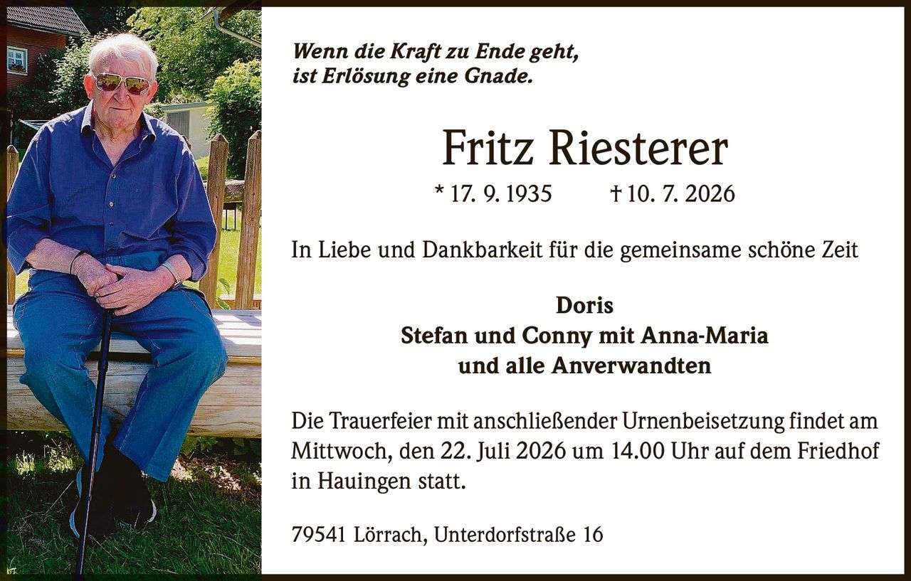 <p><i>Wenn die Kraft zu Ende geht, ist Erlösung eine Gnade.</i></p><p><strong>Fritz Riesterer</strong><br/>* 17. 9. 1935 † 10. 7. 2026</p><p>In Liebe und Dankbarkeit für die gemeinsame schöne Zeit</p><p><strong>Doris</strong><br/>Stefan und Conny mit Anna-Maria<br/>und alle Anverwandten</p><p>Die Trauerfeier mit anschließender Urnenbeisetzung findet am Mittwoch, den 22. Juli 2026 um 14.00 Uhr auf dem Friedhof in Hauingen statt.</p><p>79541 Lörrach, Unterdorfstraße 16</p>