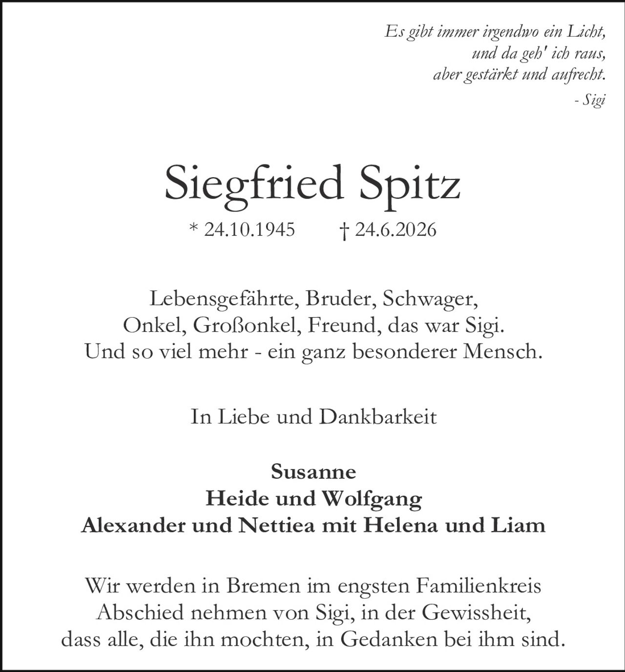 <p><i>Es gibt immer irgendwo ein Licht,<br>und da geh' ich raus,<br>aber gestärkt und aufrecht.</i><br>- Sigi</p><p><strong>Siegfried Spitz</strong><br>* 24.10.1945     † 24.6.2026</p><p>Lebensgefährte, Bruder, Schwager,<br>Onkel, Großonkel, Freund, das war Sigi.<br>Und so viel mehr - ein ganz besonderer Mensch.</p><p>In Liebe und Dankbarkeit</p><p><strong>Susanne<br>Heide und Wolfgang<br>Alexander und Nettiea mit Helena und Liam</strong></p><p>Wir werden in Bremen im engsten Familienkreis<br>Abschied nehmen von Sigi, in der Gewissheit,<br>dass alle, die ihn mochten, in Gedanken bei ihm sind.</p>