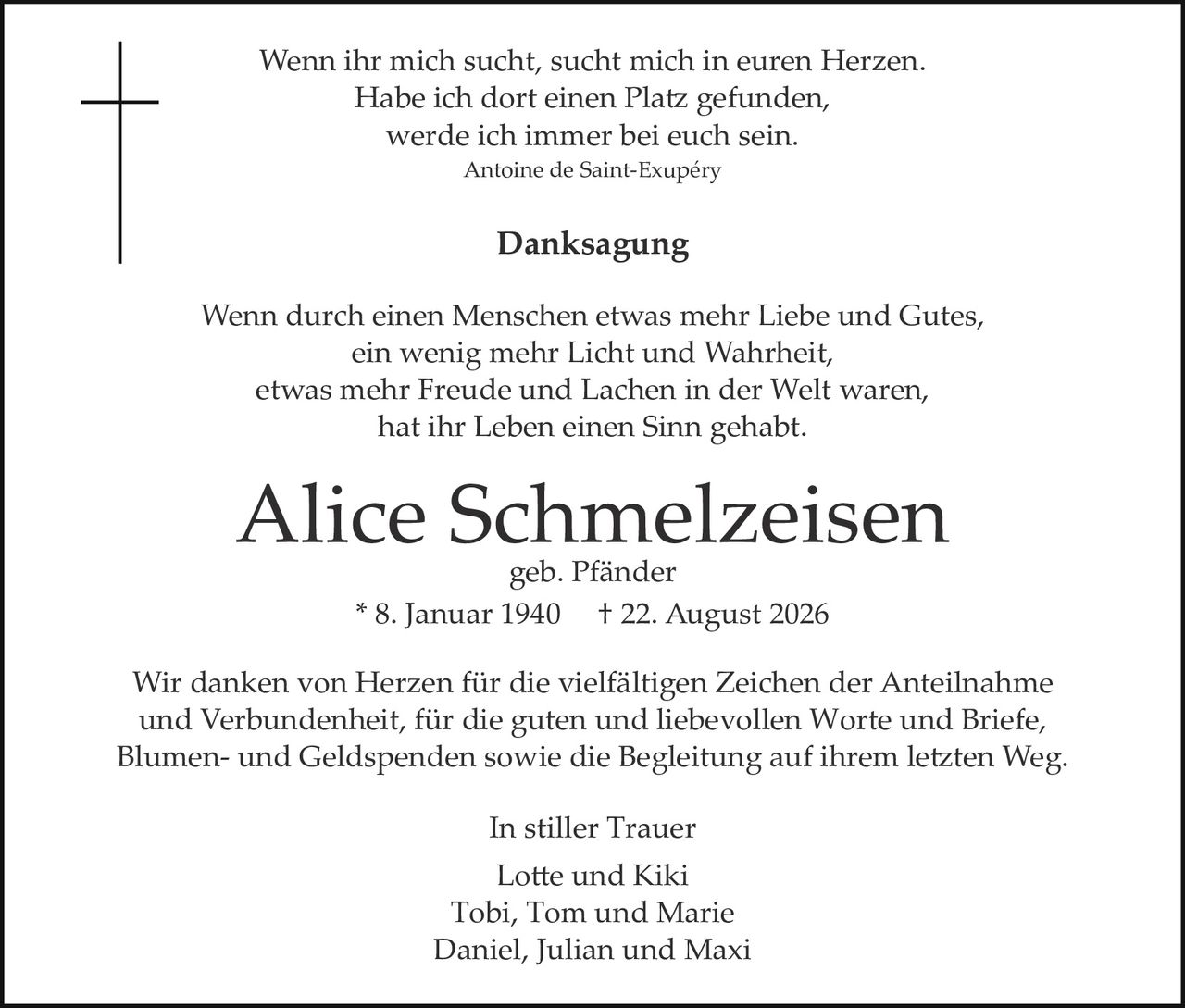<p><i>Wenn ihr mich sucht, sucht mich in euren Herzen.<br>Habe ich dort einen Platz gefunden,<br>werde ich immer bei euch sein.</i><br>Antoine de Saint-Exupéry</p><p><strong>Danksagung</strong></p><p>Wenn durch einen Menschen etwas mehr Liebe und Gutes,<br>ein wenig mehr Licht und Wahrheit,<br>etwas mehr Freude und Lachen in der Welt waren,<br>hat ihr Leben einen Sinn gehabt.</p><p><strong>Alice Schmelzeisen</strong><br>geb. Pfänder<br>* 8. Januar 1940     † 22. August 2026</p><p>Wir danken von Herzen für die vielfältigen Zeichen der Anteilnahme und Verbundenheit, für die guten und liebevollen Worte und Briefe, Blumen- und Geldspenden sowie die Begleitung auf ihrem letzten Weg.</p><p>In stiller Trauer<br>Lotte und Kiki<br>Tobi, Tom und Marie<br>Daniel, Julian und Maxi</p>