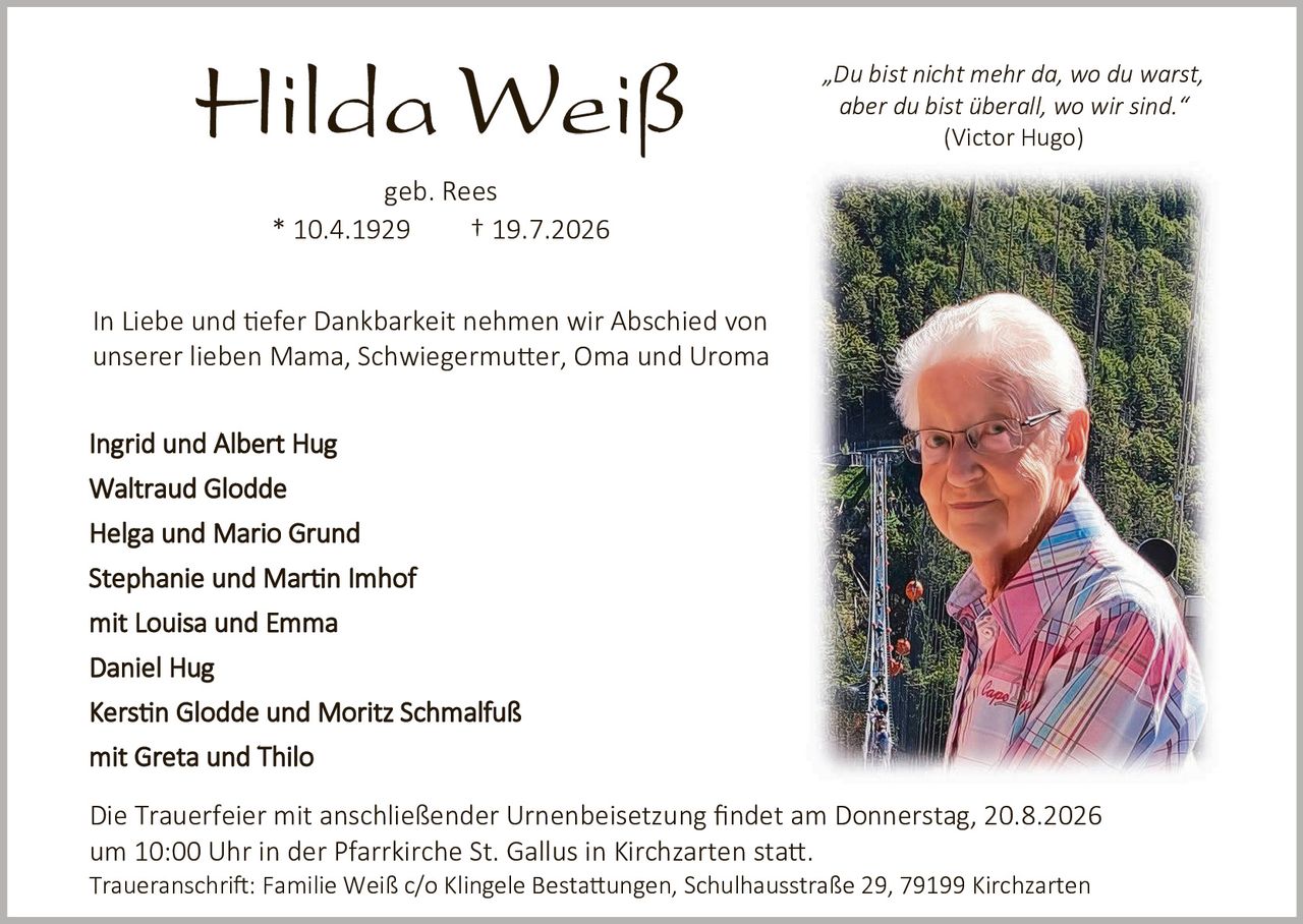 <p><strong>Hilda Weiß</strong><br>geb. Rees<br>* 10.4.1929 † 19.7.2026</p>

<p><i>"Du bist nicht mehr da, wo du warst, aber du bist überall, wo wir sind."</i><br>(Victor Hugo)</p>

<p>In Liebe und tiefer Dankbarkeit nehmen wir Abschied von unserer lieben Mama, Schwiegermutter, Oma und Uroma</p>

<p><strong>Ingrid und Albert Hug<br>Waltraud Glodde<br>Helga und Mario Grund<br>Stephanie und Martin Imhof<br>mit Louisa und Emma<br>Daniel Hug<br>Kerstin Glodde und Moritz Schmalfuß<br>mit Greta und Thilo</strong></p>

<p>Die Trauerfeier mit anschließender Urnenbeisetzung findet am Donnerstag, 20.8.2026 um 10:00 Uhr in der Pfarrkirche St. Gallus in Kirchzarten statt. Traueranschrift: Familie Weiß c/o Klingele Bestattungen, Schulhausstraße 29, 79199 Kirchzarten</p>