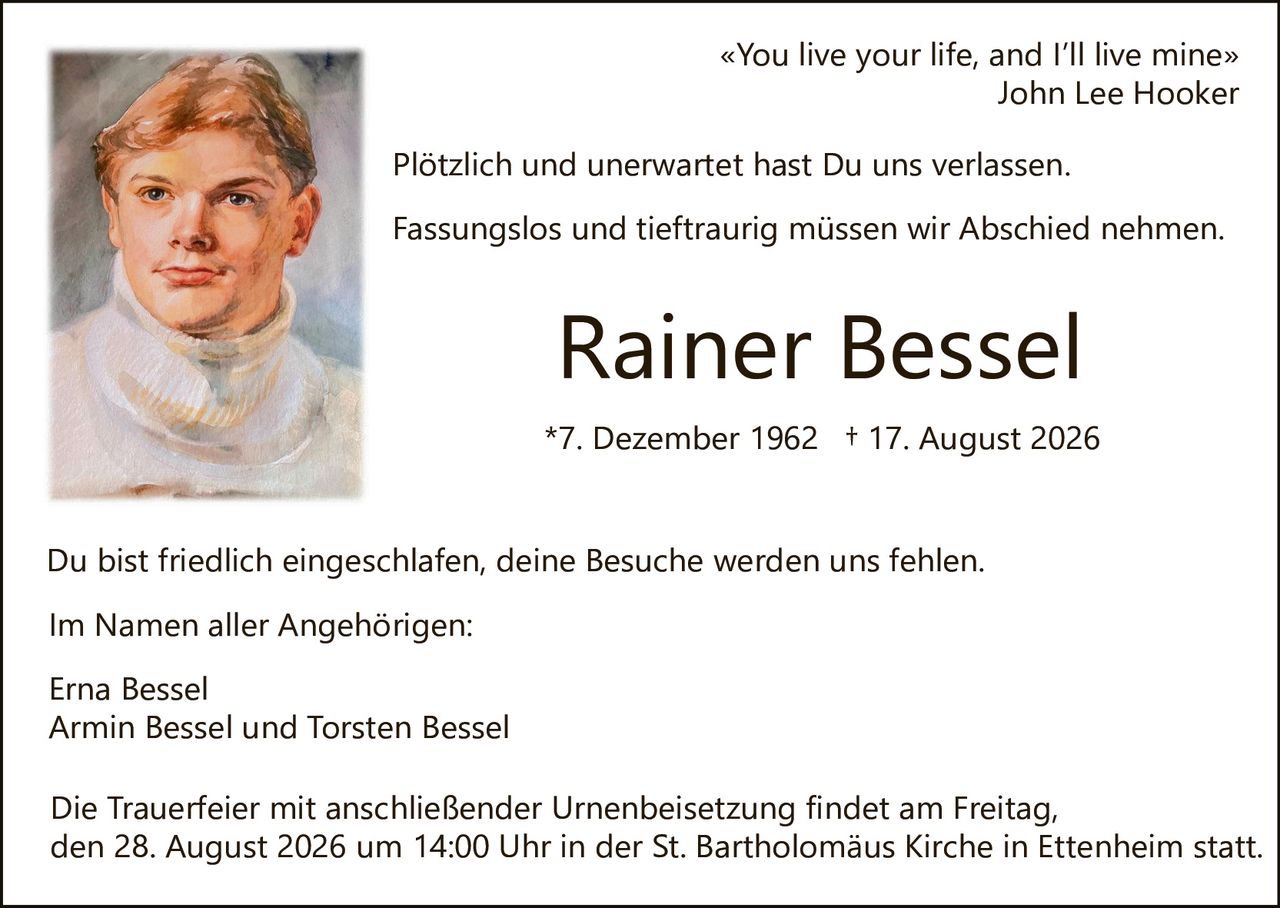 <p><i>«You live your life, and I'll live mine»<br>John Lee Hooker</i></p>

<p>Plötzlich und unerwartet hast Du uns verlassen.</p>

<p>Fassungslos und tieftraurig müssen wir Abschied nehmen.</p>

<p><strong>Rainer Bessel</strong></p>

<p>*7. Dezember 1962 + 17. August 2026</p>

<p>Du bist friedlich eingeschlafen, deine Besuche werden uns fehlen.</p>

<p>Im Namen aller Angehörigen:</p>

<p>Erna Bessel<br>Armin Bessel und Torsten Bessel</p>

<p>Die Trauerfeier mit anschließender Urnenbeisetzung findet am Freitag, den 28. August 2026 um 14:00 Uhr in der St. Bartholomäus Kirche in Ettenheim statt.</p>