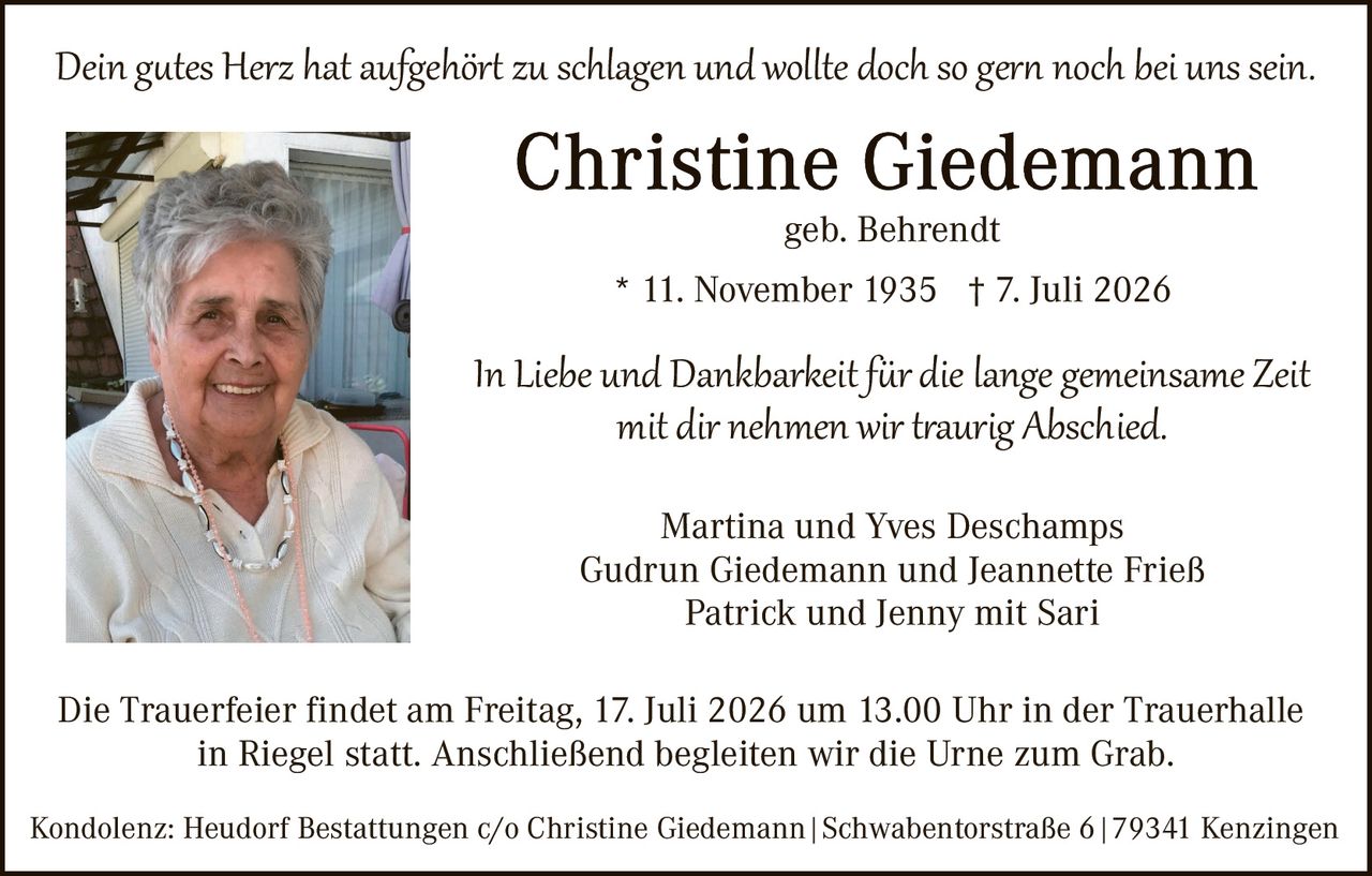 <p><i>Dein gutes Herz hat aufgehört zu schlagen und wollte doch so gern noch bei uns sein.</i></p>

<p><strong>Christine Giedemann</strong><br>
geb. Behrendt</p>

<p>* 11. November 1935 † 7. Juli 2026</p>

<p><i>In Liebe und Dankbarkeit für die lange gemeinsame Zeit<br>
mit dir nehmen wir traurig Abschied.</i></p>

<p>Martina und Yves Deschamps<br>
Gudrun Giedemann und Jeannette Frieß<br>
Patrick und Jenny mit Sari</p>

<p>Die Trauerfeier findet am Freitag, 17. Juli 2026 um 13.00 Uhr in der Trauerhalle<br>
in Riegel statt. Anschließend begleiten wir die Urne zum Grab.</p>

<p>Kondolenz: Heudorf Bestattungen c/o Christine Giedemann | Schwabentorstraße 6 | 79341 Kenzingen</p>