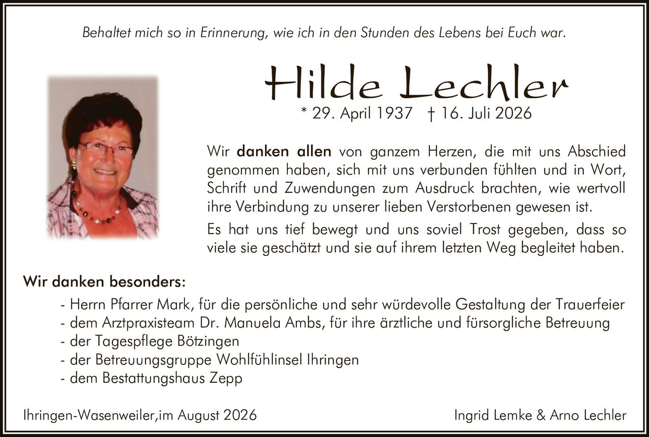 <p><i>Behaltet mich so in Erinnerung, wie ich in den Stunden des Lebens bei Euch war.</i></p>

<p><strong>Hilde Lechler</strong><br>
* 29. April 1937 † 16. Juli 2026</p>

<p>Wir <strong>danken allen</strong> von ganzem Herzen, die mit uns Abschied genommen haben, sich mit uns verbunden fühlten und in Wort, Schrift und Zuwendungen zum Ausdruck brachten, wie wertvoll ihre Verbindung zu unserer lieben Verstorbenen gewesen ist.</p>

<p>Es hat uns tief bewegt und uns soviel Trost gegeben, dass so viele sie geschätzt und sie auf ihrem letzten Weg begleitet haben.</p>

<p><strong>Wir danken besonders:</strong><br>
- Herrn Pfarrer Mark, für die persönliche und sehr würdevolle Gestaltung der Trauerfeier<br>
- dem Arztpraxisteam Dr. Manuela Ambs, für ihre ärztliche und fürsorgliche Betreuung<br>
- der Tagespflege Bötzingen<br>
- der Betreuungsgruppe Wohlfühlinsel Ihringen<br>
- dem Bestattungshaus Zepp</p>

<p>Ihringen-Wasenweiler, im August 2026</p>

<p>Ingrid Lemke & Arno Lechler</p>