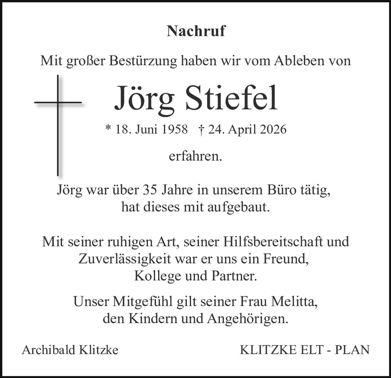 <p><strong>Nachruf</strong></p><p>Mit großer Bestürzung haben wir vom Ableben von</p><p><strong>Jörg Stiefel</strong></p><p>* 18. Juni 1958 † 24. April 2026</p><p>erfahren.</p><p>Jörg war über 35 Jahre in unserem Büro tätig, hat dieses mit aufgebaut.</p><p>Mit seiner ruhigen Art, seiner Hilfsbereitschaft und Zuverlässigkeit war er uns ein Freund, Kollege und Partner.</p><p>Unser Mitgefühl gilt seiner Frau Melitta, den Kindern und Angehörigen.</p><p>Archibald Klitzke&nbsp;&nbsp;&nbsp;&nbsp;&nbsp;&nbsp;&nbsp;&nbsp;&nbsp;&nbsp;&nbsp;&nbsp;&nbsp;&nbsp;&nbsp;&nbsp;&nbsp;&nbsp;&nbsp;&nbsp;&nbsp;&nbsp;&nbsp;KLITZKE ELT - PLAN</p>