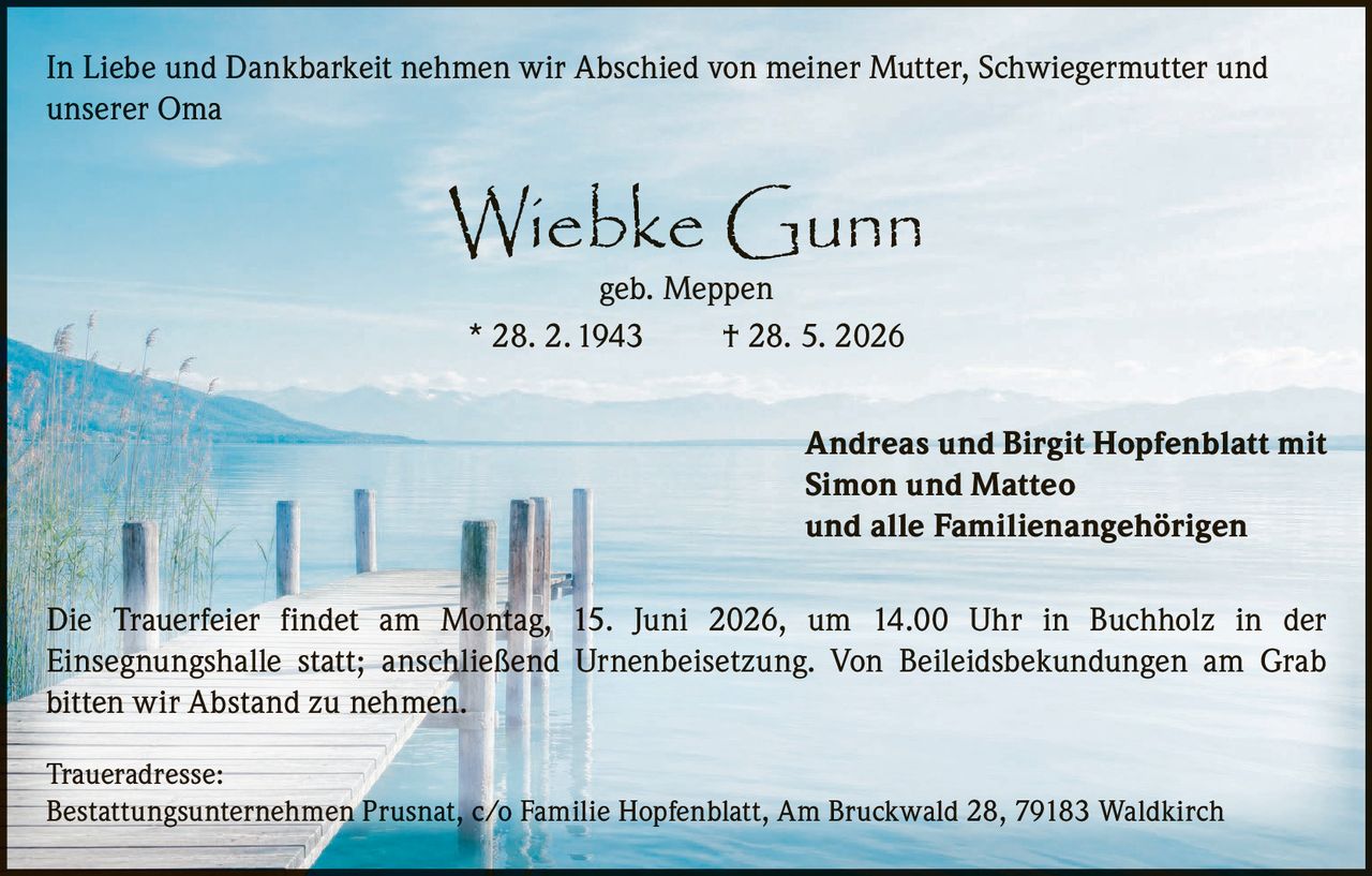 <p>In Liebe und Dankbarkeit nehmen wir Abschied von meiner Mutter, Schwiegermutter und unserer Oma</p>

<p><strong>Wiebke Gunn</strong><br/>geb. Meppen<br/>* 28. 2. 1943  † 28. 5. 2026</p>

<p>Andreas und Birgit Hopfenblatt mit<br/>Simon und Matteo<br/>und alle Familienangehörigen</p>

<p>Die Trauerfeier findet am Montag, 15. Juni 2026, um 14.00 Uhr in Buchholz in der Einsegnungshalle statt; anschließend Urnenbeisetzung. Von Beileidsbekundungen am Grab bitten wir Abstand zu nehmen.</p>

<p><strong>Traueradresse:</strong><br/>Bestattungsunternehmen Prusnat, c/o Familie Hopfenblatt, Am Bruckwald 28, 79183 Waldkirch</p>