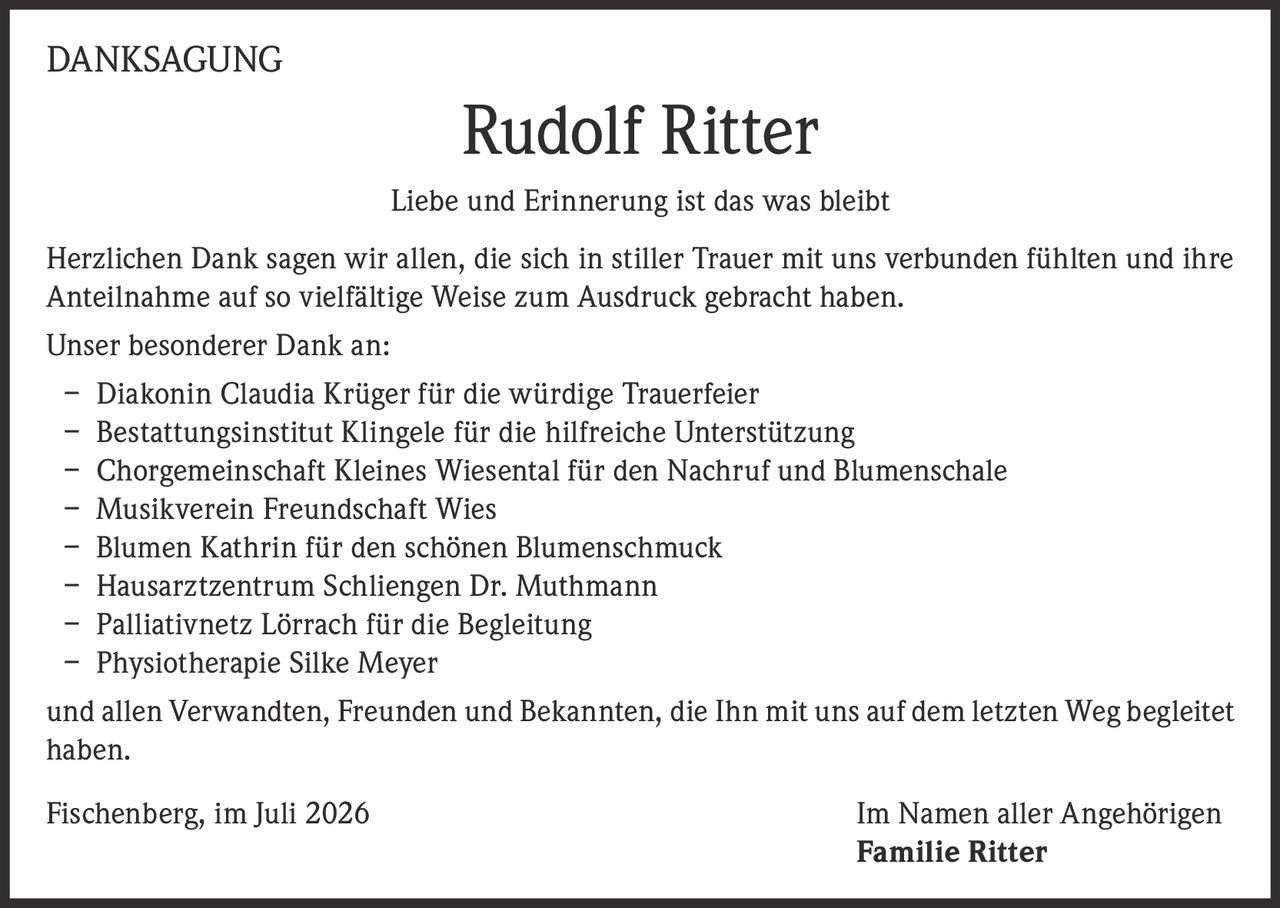 <p><strong>DANKSAGUNG</strong></p>
<p><strong>Rudolf Ritter</strong></p>
<p><i>Liebe und Erinnerung ist das was bleibt</i></p>
<p>Herzlichen Dank sagen wir allen, die sich in stiller Trauer mit uns verbunden fühlten und ihre Anteilnahme auf so vielfältige Weise zum Ausdruck gebracht haben.</p>
<p>Unser besonderer Dank an:</p>
<p>– Diakonin Claudia Krüger für die würdige Trauerfeier<br>
– Bestattungsinstitut Klingele für die hilfreiche Unterstützung<br>
– Chorgemeinschaft Kleines Wiesental für den Nachruf und Blumenschale<br>
– Musikverein Freundschaft Wies<br>
– Blumen Kathrin für den schönen Blumenschmuck<br>
– Hausarztzentrum Schliengen Dr. Muthmann<br>
– Palliativnetz Lörrach für die Begleitung<br>
– Physiotherapie Silke Meyer</p>
<p>und allen Verwandten, Freunden und Bekannten, die Ihn mit uns auf dem letzten Weg begleitet haben.</p>
<p>Fischenberg, im Juli 2026 <strong>Im Namen aller Angehörigen<br>Familie Ritter</strong></p>