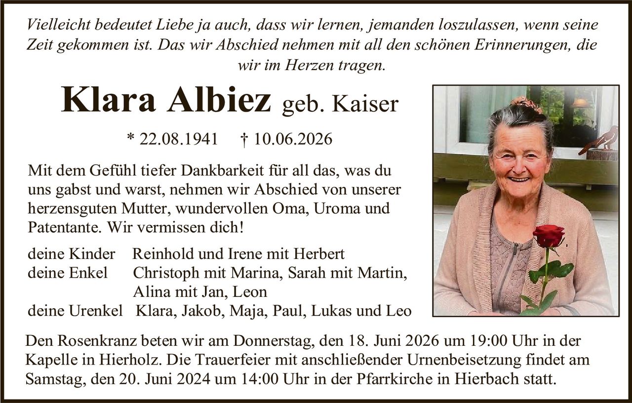 <p><i>Vielleicht bedeutet Liebe ja auch, dass wir lernen, jemanden loszulassen, wenn seine Zeit gekommen ist. Das wir Abschied nehmen mit all den schönen Erinnerungen, die wir im Herzen tragen.</i></p>

<p><strong>Klara Albiez</strong> geb. Kaiser<br/>
* 22.08.1941     † 10.06.2026</p>

<p>Mit dem Gefühl tiefer Dankbarkeit für all das, was du uns gabst und warst, nehmen wir Abschied von unserer herzesguten Mutter, wundervollen Oma, Uroma und Patentante. Wir vermissen dich!</p>

<p>deine Kinder     Reinhold und Irene mit Herbert<br/>
deine Enkel       Christoph mit Marina, Sarah mit Martin, Alina mit Jan, Leon<br/>
deine Urenkel     Klara, Jakob, Maja, Paul, Lukas und Leo</p>

<p>Den Rosenkranz beten wir am Donnerstag, den 18. Juni 2026 um 19:00 Uhr in der Kapelle in Hierholz. Die Trauerfeier mit anschließender Urnenbeisetzung findet am Samstag, den 20. Juni 2024 um 14:00 Uhr in der Pfarrkirche in Hierbach statt.</p>