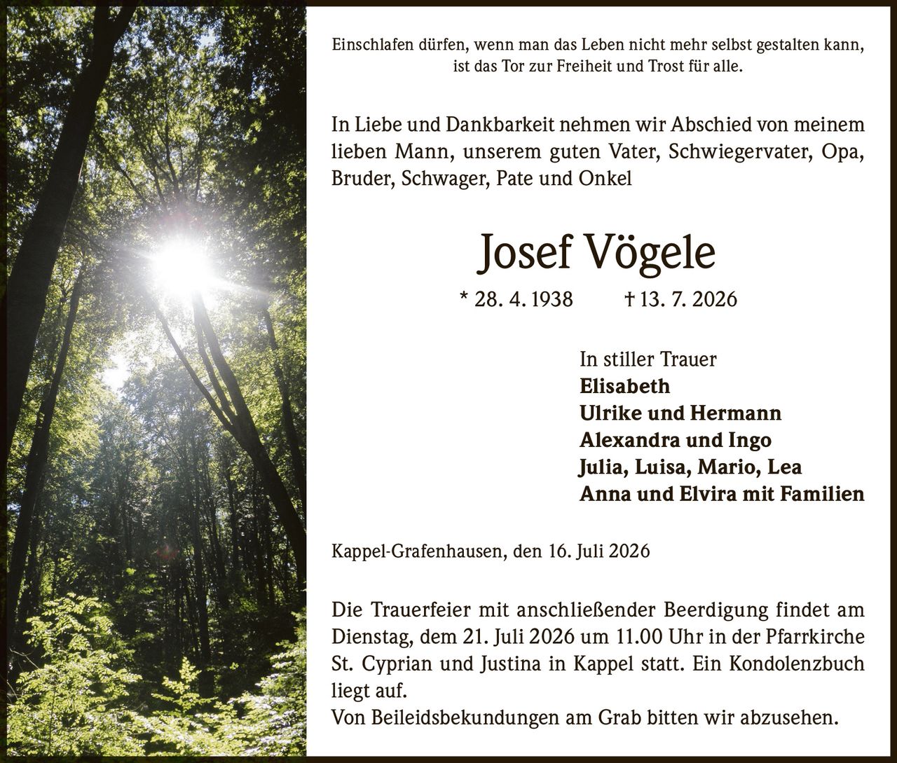 <p>Einschlafen dürfen, wenn man das Leben nicht mehr selbst gestalten kann, ist das Tor zur Freiheit und Trost für alle.</p>

<p>In Liebe und Dankbarkeit nehmen wir Abschied von meinem lieben Mann, unserem guten Vater, Schwiegervater, Opa, Bruder, Schwager, Pate und Onkel</p>

<p><strong>Josef Vögele</strong><br>
* 28. 4. 1938 † 13. 7. 2026</p>

<p>In stiller Trauer<br>
Elisabeth<br>
Ulrike und Hermann<br>
Alexandra und Ingo<br>
Julia, Luisa, Mario, Lea<br>
Anna und Elvira mit Familien</p>

<p>Kappel-Grafenhausen, den 16. Juli 2026</p>

<p>Die Trauerfeier mit anschließender Beerdigung findet am Dienstag, dem 21. Juli 2026 um 11.00 Uhr in der Pfarrkirche St. Cyprian und Justina in Kappel statt. Ein Kondolenzbuch liegt auf.</p>

<p>Von Beileidsbekundungen am Grab bitten wir abzusehen.</p>