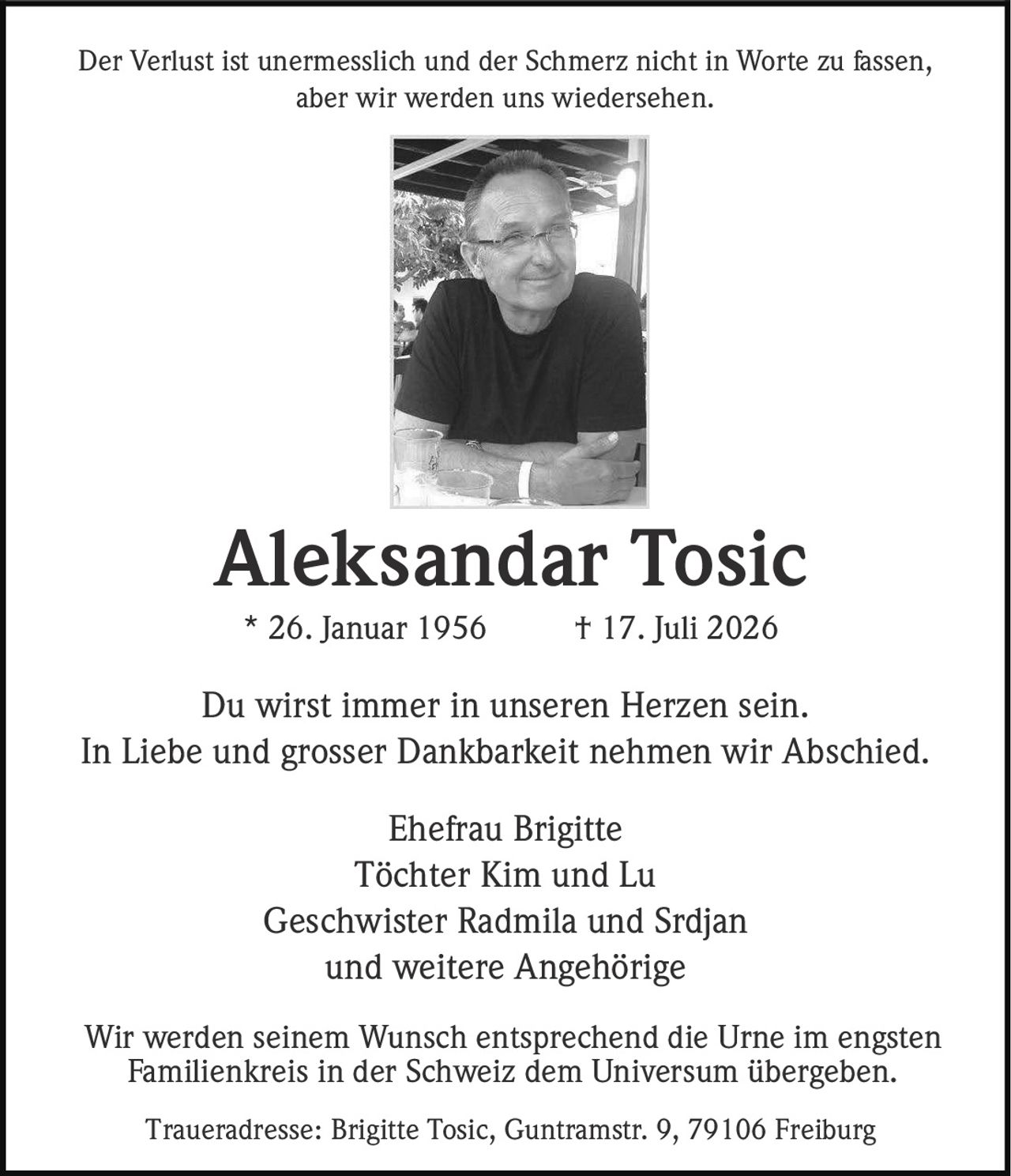 <p>Der Verlust ist unermesslich und der Schmerz nicht in Worte zu fassen, aber wir werden uns wiedersehen.</p>

<p><strong>Aleksandar Tosic</strong><br>* 26. Januar 1956 † 17. Juli 2026</p>

<p>Du wirst immer in unseren Herzen sein.<br>In Liebe und grosser Dankbarkeit nehmen wir Abschied.</p>

<p>Ehefrau Brigitte<br>Töchter Kim und Lu<br>Geschwister Radmila und Srdjan<br>und weitere Angehörige</p>

<p>Traueradresse: Brigitte Tosic, Guntramstr. 9, 79106 Freiburg</p>

<p>Wir werden seinem Wunsch entsprechend die Urne im engsten Familienkreis in der Schweiz dem Universum übergeben.</p>