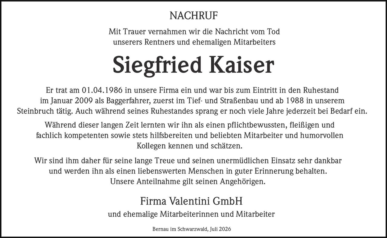 <p><strong>NACHRUF</strong></p>

<p>Mit Trauer vernahmen wir die Nachricht vom Tod unserers Rentners und ehemaligen Mitarbeiters</p>

<p><strong>Siegfried Kaiser</strong></p>

<p>Er trat am 01.04.1986 in unsere Firma ein und war bis zum Eintritt in den Ruhestand im Januar 2009 als Baggerfahrer, zuerst im Tief- und Straßenbau und ab 1988 in unserem Steinbruch tätig. Auch während seines Ruhestandes sprang er noch viele Jahre jederzeit bei Bedarf ein.</p>

<p>Während dieser langen Zeit lernten wir ihn als einen pflichtbewussten, fleißigen und fachlich kompetenten sowie stets hilfsbereiten und beliebten Mitarbeiter und humorvollen Kollegen kennen und schätzen.</p>

<p>Wir sind ihm daher für seine lange Treue und seinen unermüdlichen Einsatz sehr dankbar und werden ihn als einen liebenswerten Menschen in guter Erinnerung behalten. Unsere Anteilnahme gilt seinen Angehörigen.</p>

<p>Firma Valentini GmbH<br>und ehemalige Mitarbeiterinnen und Mitarbeiter</p>

<p>Bernau im Schwarzwald, Juli 2026</p>