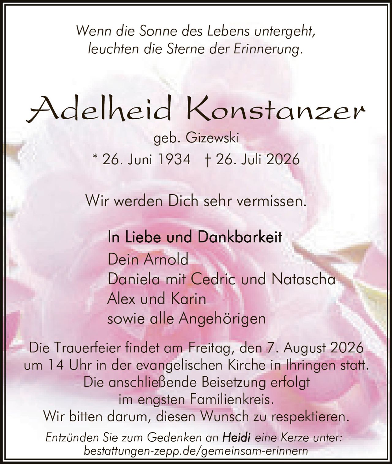 <p><i>Wenn die Sonne des Lebens untergeht,<br>leuchten die Sterne der Erinnerung.</i></p><p><strong>Adelheid Konstanzer</strong><br>geb. Gizewski</p><p>* 26. Juni 1934 † 26. Juli 2026</p><p>Wir werden Dich sehr vermissen.</p><p><strong>In Liebe und Dankbarkeit</strong><br>Dein Arnold<br>Daniela mit Cedric und Natascha<br>Alex und Karin<br>sowie alle Angehörigen</p><p>Die Trauerfeier findet am Freitag, den 7. August 2026 um 14 Uhr in der evangelischen Kirche in Ihringen statt. Die anschließende Beisetzung erfolgt im engsten Familienkreis. Wir bitten darum, diesen Wunsch zu respektieren.</p><p><i>Entzünden Sie zum Gedenken an Heidi eine Kerze unter: bestattungen-zepp.de/gemeinsam-erinnern</i></p>