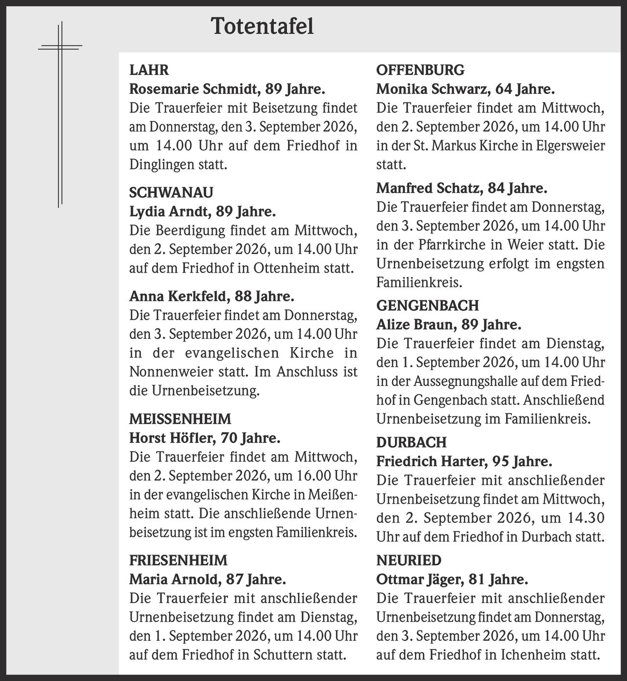 <p><strong>Totentafel</strong></p>

<p><strong>LAHR</strong><br>
<strong>Rosemarie Schmidt, 89 Jahre.</strong><br>
Die Trauerfeier mit Beisetzung findet am Donnerstag, den 3. September 2026, um 14.00 Uhr auf dem Friedhof in Dinglingen statt.</p>

<p><strong>SCHWANAU</strong><br>
<strong>Lydia Arndt, 89 Jahre.</strong><br>
Die Beerdigung findet am Mittwoch, den 2. September 2026, um 14.00 Uhr auf dem Friedhof in Ottenheim statt.</p>

<p><strong>Anna Kerkfeld, 88 Jahre.</strong><br>
Die Trauerfeier findet am Donnerstag, den 3. September 2026, um 14.00 Uhr in der evangelischen Kirche in Nonnenweier statt. Im Anschluss ist die Urnenbeisetzung.</p>

<p><strong>MEISSENHEIM</strong><br>
<strong>Horst Höfler, 70 Jahre.</strong><br>
Die Trauerfeier findet am Mittwoch, den 2. September 2026, um 16.00 Uhr in der evangelischen Kirche in Meißenheim statt. Die anschließende Urnenbeisetzung ist im engsten Familienkreis.</p>

<p><strong>FRIESENHEIM</strong><br>
<strong>Maria Arnold, 87 Jahre.</strong><br>
Die Trauerfeier mit anschließender Urnenbeisetzung findet am Dienstag, den 1. September 2026, um 14.00 Uhr auf dem Friedhof in Schuttern statt.</p>

<p><strong>OFFENBURG</strong><br>
<strong>Monika Schwarz, 64 Jahre.</strong><br>
Die Trauerfeier findet am Mittwoch, den 2. September 2026, um 14.00 Uhr in der St. Markus Kirche in Elgersweier statt.</p>

<p><strong>Manfred Schatz, 84 Jahre.</strong><br>
Die Trauerfeier findet am Donnerstag, den 3. September 2026, um 14.00 Uhr in der Pfarrkirche in Weier statt. Die Urnenbeisetzung erfolgt im engsten Familienkreis.</p>

<p><strong>GENGENBACH</strong><br>
<strong>Alize Braun, 89 Jahre.</strong><br>
Die Trauerfeier findet am Dienstag, den 1. September 2026, um 14.00 Uhr in der Aussegnungshalle auf dem Friedhof in Gengenbach statt. Anschließend Urnenbeisetzung im Familienkreis.</p>

<p><strong>DURBACH</strong><br>
<strong>Friedrich Harter, 95 Jahre.</strong><br>
Die Trauerfeier mit anschließender Urnenbeisetzung findet am Mittwoch, den 2. September 2026, um 14.30 Uhr auf dem Friedhof in Durbach statt.</p>

<p><strong>NEURIED</strong><br>
<strong>Ottmar Jäger, 81 Jahre.</strong><br>
Die Trauerfeier mit anschließender Urnenbeisetzung findet am Donnerstag, den 3. September 2026, um 14.00 Uhr auf dem Friedhof in Ichenheim statt.</p>