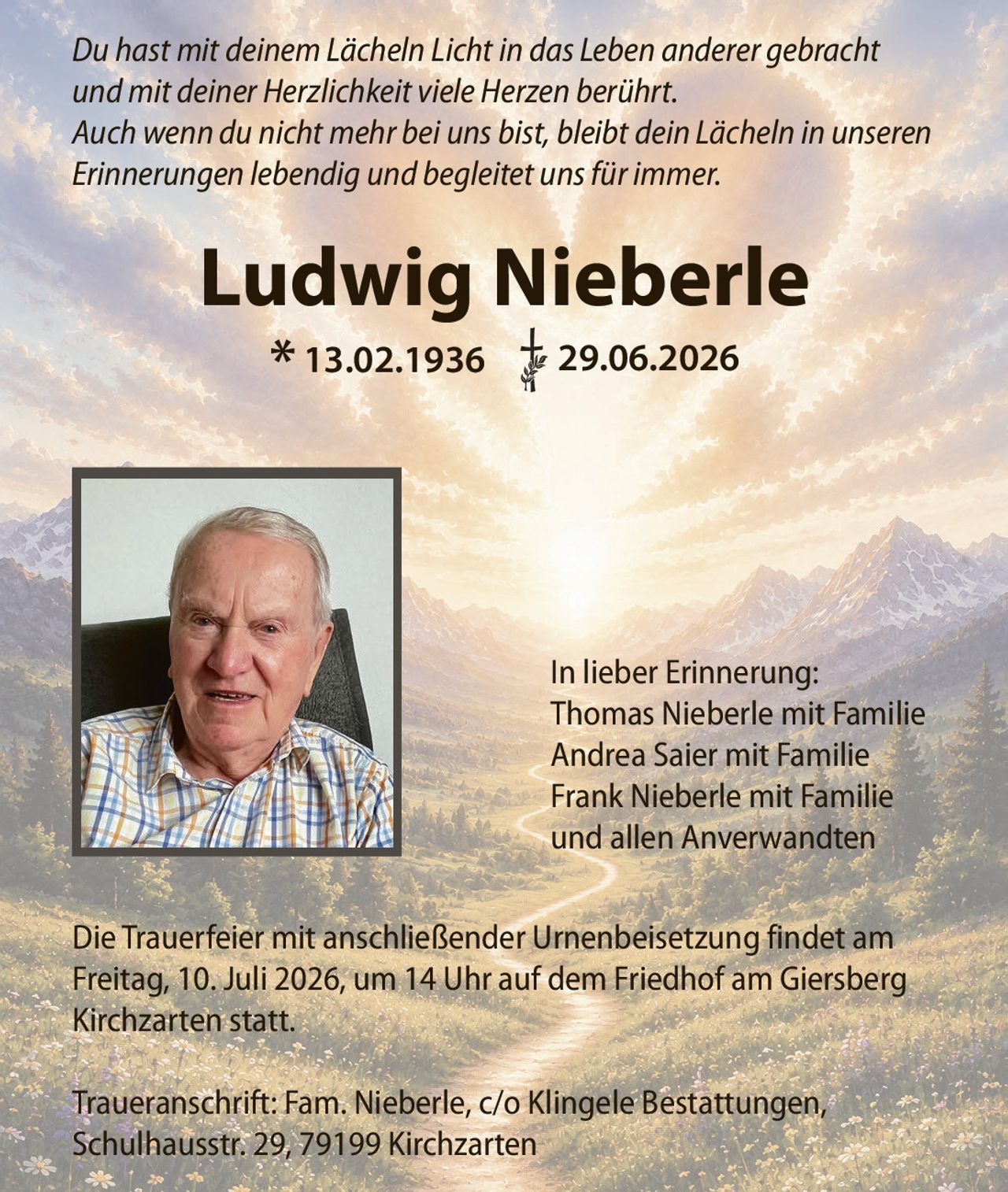 <p>Du hast mit deinem Lächeln Licht in das Leben anderer gebracht und mit deiner Herzlichkeit viele Herzen berührt. Auch wenn du nicht mehr bei uns bist, bleibt dein Lächeln in unseren Erinnerungen lebendig und begleitet uns für immer.</p><p>* 13.02.1936 † 29.06.2026</p><p>Die Trauerfeier mit anschließender Urnenbeisetzung findet am Freitag, 10. Juli 2026, um 14 Uhr auf dem Friedhof am Giersberg Kirchzarten statt.</p><p><strong>In lieber Erinnerung:</strong><br>Thomas Nieberle mit Familie<br>Andrea Saier mit Familie<br>Frank Nieberle mit Familie<br>und allen Anverwandten</p><p>Traueranschrift: Fam. Nieberle, c/o Klingele Bestattungen, Schulhausstr. 29, 79199 Kirchzarten</p>