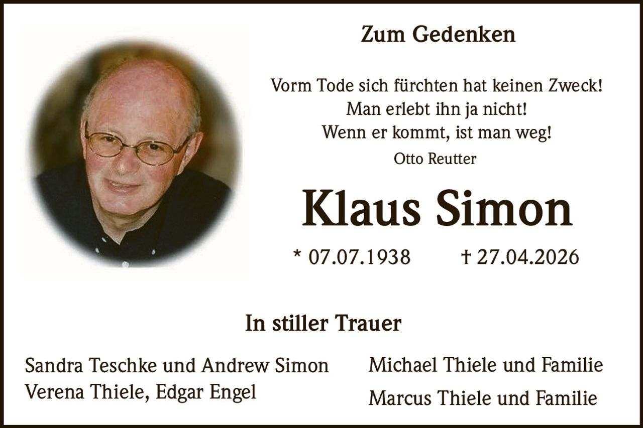 <p><strong>Zum Gedenken</strong></p><p>Vorm Tode sich fürchten hat keinen Zweck!<br>Man erlebt ihn ja nicht!<br>Wenn er kommt, ist man weg!</p><p><i>Otto Reutter</i></p><p><strong>Klaus Simon</strong></p><p>* 07.07.1938 † 27.04.2026</p><p><strong>In stiller Trauer</strong></p><p>Sandra Teschke und Andrew Simon<br>Michael Thiele und Familie<br>Verena Thiele, Edgar Engel<br>Marcus Thiele und Familie</p>